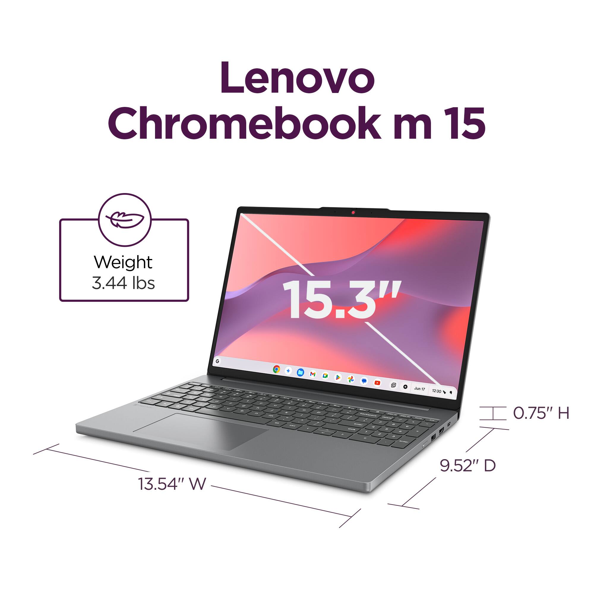 Lenovo Chromebook m 15

Weight: 3.44 lbs

15.3" screen

Dimensions:
- Height: 0.75"
- Width: 13.54"
- Depth: 9.52"