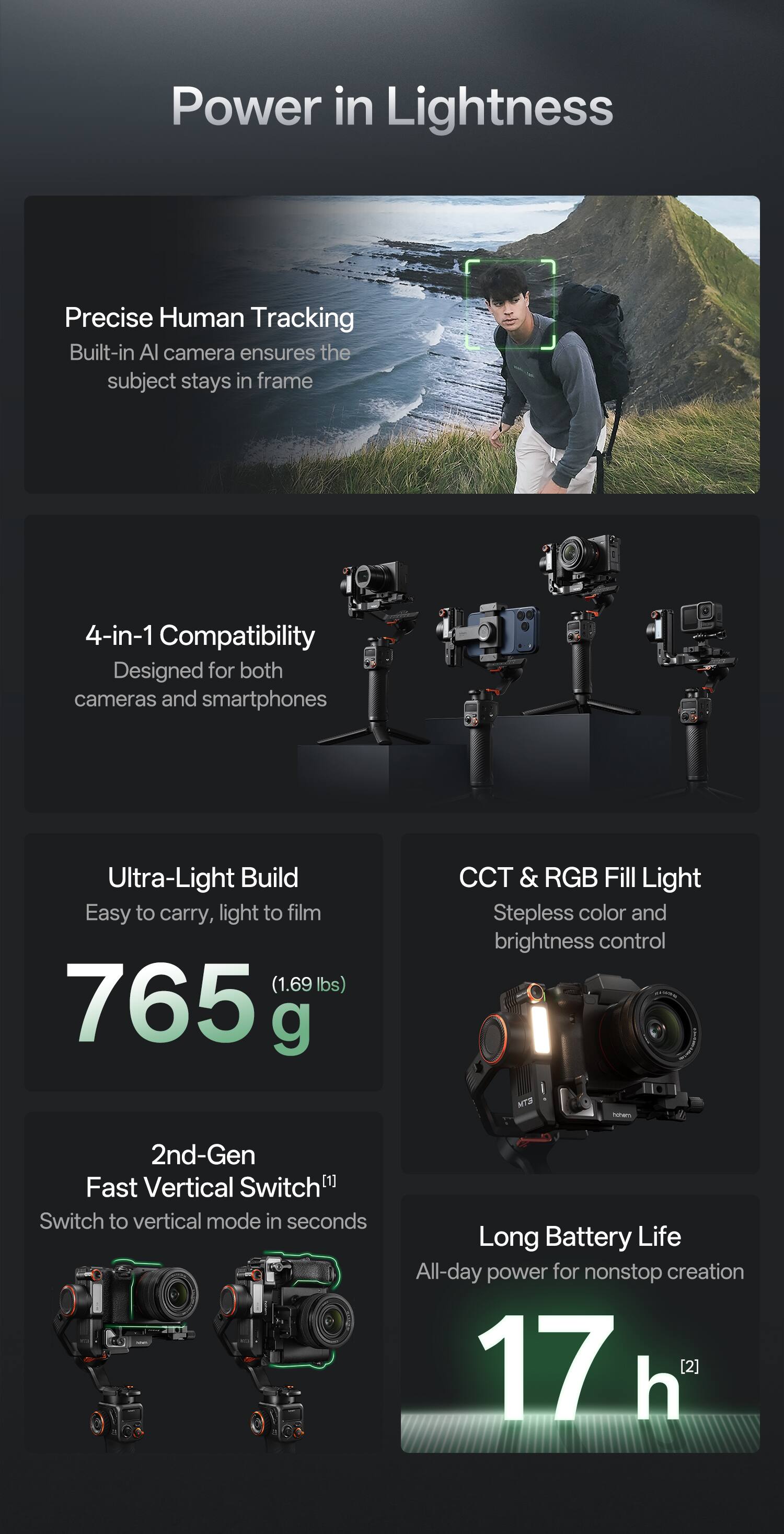 Power in Lightness

Precise Human Tracking  
Built-in AI camera ensures the subject stays in frame

4-in-1 Compatibility  
Designed for both cameras and smartphones

Ultra-Light Build  
Easy to carry, light to film (1.69 lbs) 765 g

CCT & RGB Fill Light  
Stepless color and brightness control

2nd-Gen Fast Vertical Switch  
Switch to vertical mode in seconds

Long Battery Life  
All-day power for nonstop creation 17 h