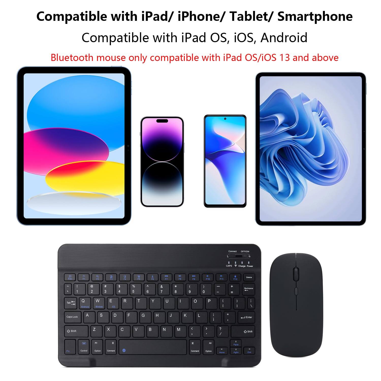 Compatible with iPad/iPhone/Tablet/Smartphone  
Compatible with iPad OS, iOS, Android  
Bluetooth mouse only compatible with iPad OS/iOS 13 and above