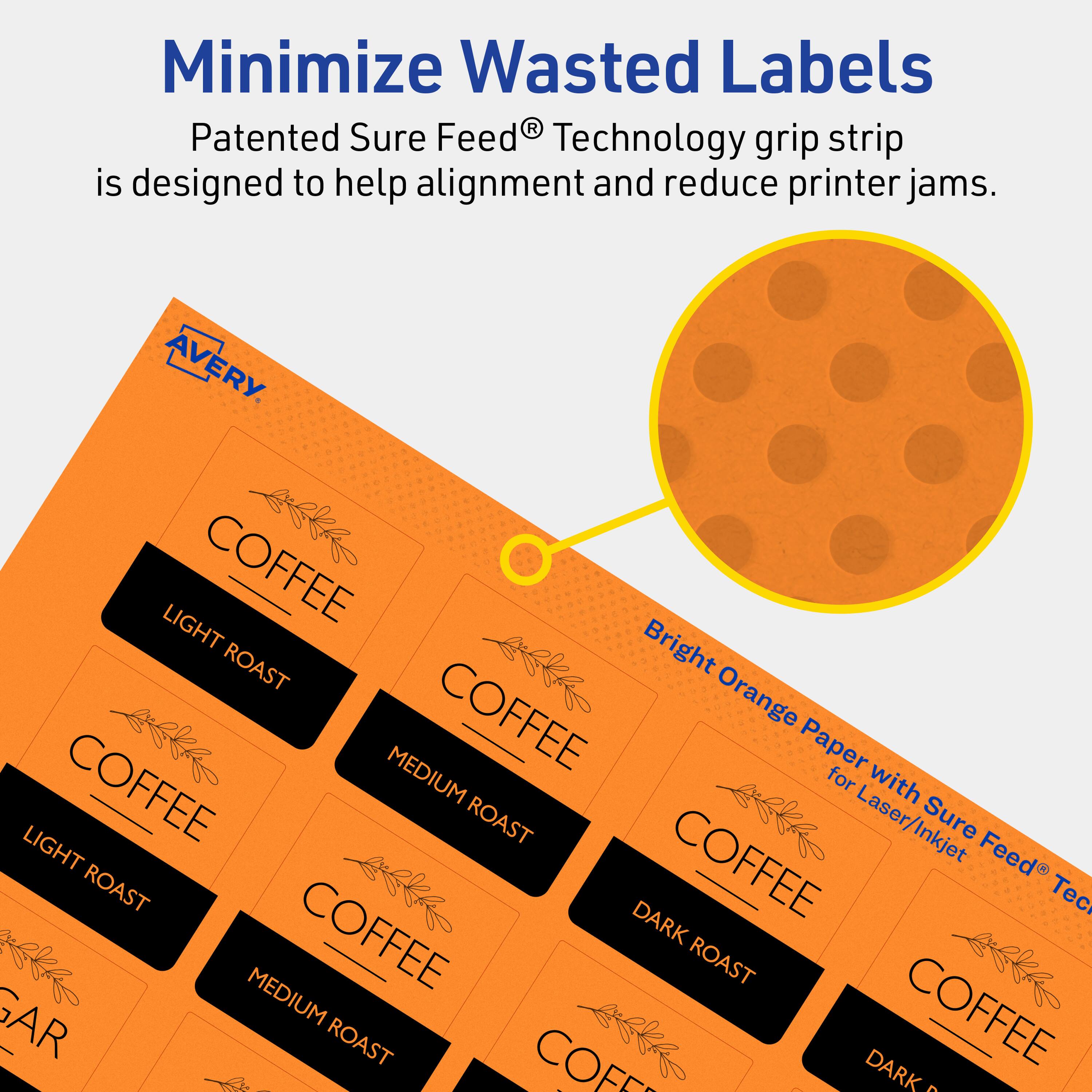 Minimize Wasted Labels

Patented Sure Feed® Technology grip strip is designed to help alignment and reduce printer jams.

AVERY

Bright Orange Paper with Sure Feed® Technology for Laser/Inkjet

COFFEE
LIGHT ROAST
MEDIUM ROAST
DARK ROAST