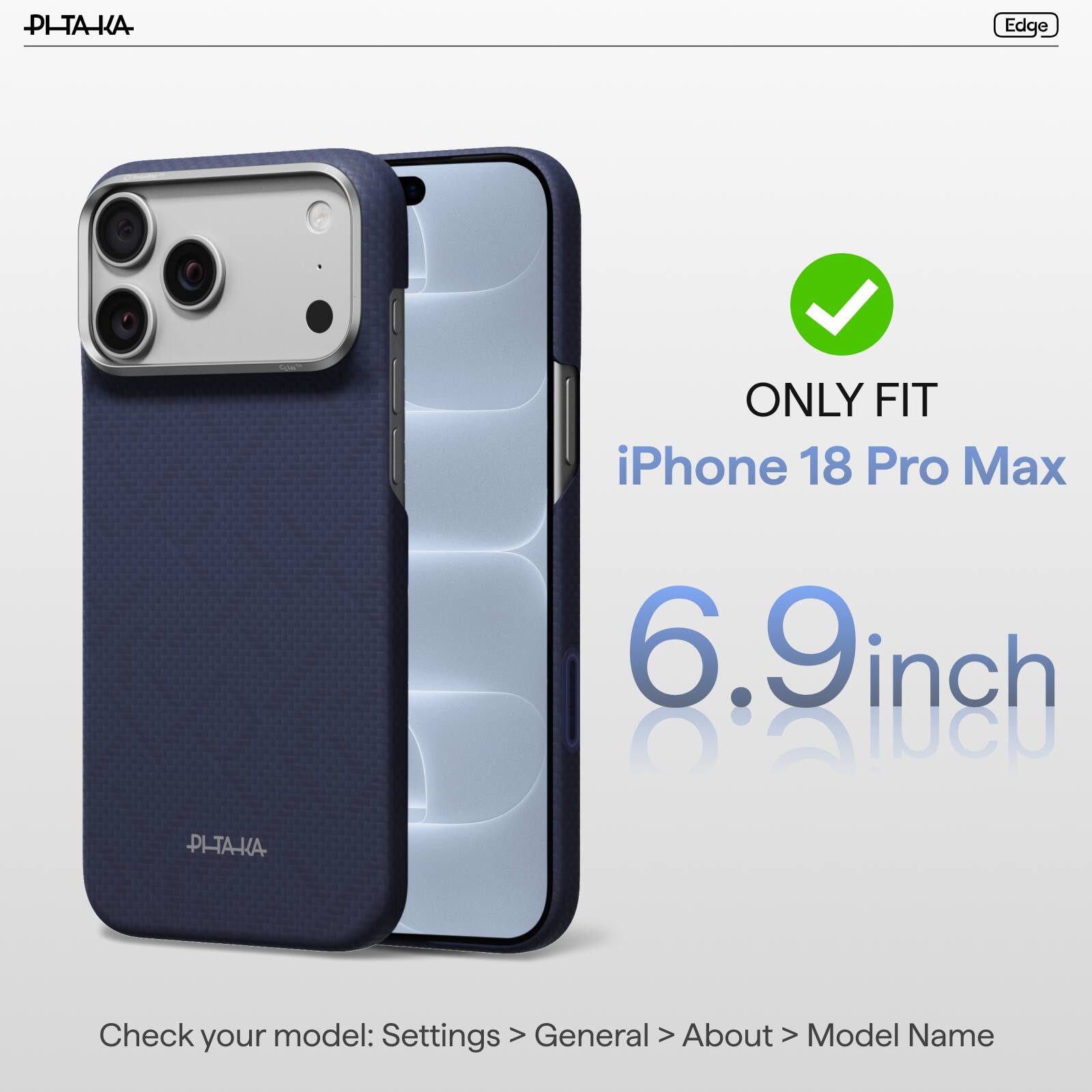 PI-TAKA

Edge

ONLY FIT iPhone 18 Pro Max

6.9 inch

PI-TA-KA

Check model: Settings > General > About > Model Name