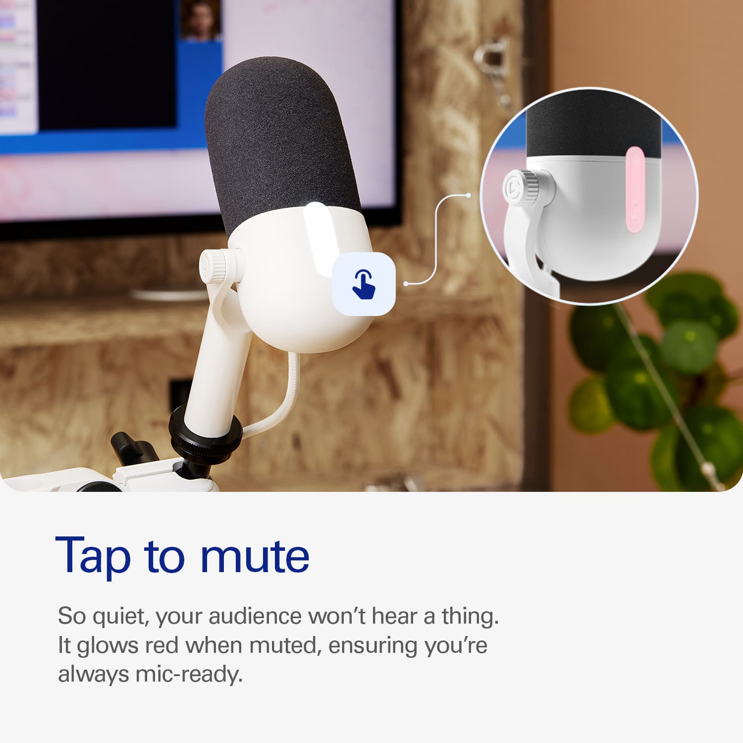 Tap to mute. So quiet, your audience won't hear a thing. It glows red when muted, ensuring you're always mic-ready.