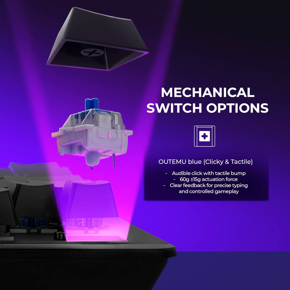 MECHANICAL SWITCH OPTIONS

OUTEMU blue (Clicky & Tactile)
- Audible click with tactile bump
- 60g 15g actuation force
- Clear feedback for precise typing and controlled gameplay