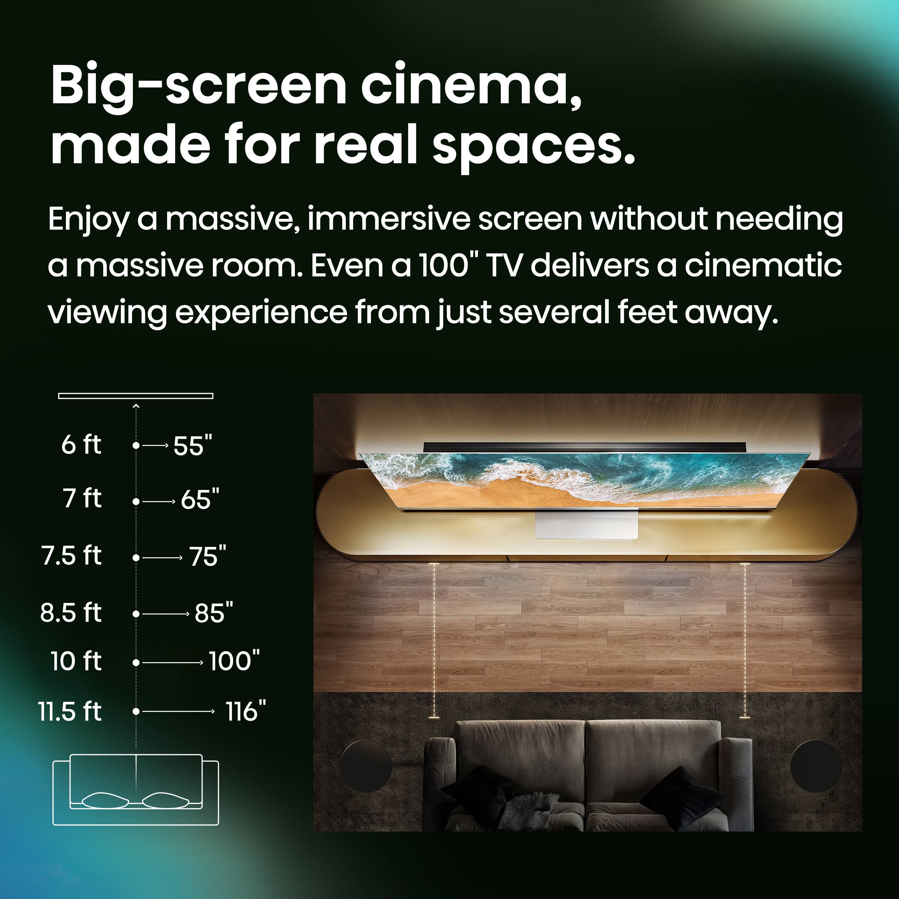 Big-screen cinema, made for real spaces.

Enjoy a massive, immersive screen without needing a massive room. Even a 100" TV delivers a cinematic viewing experience from just several feet away.

6 ft 55"  
7 ft 65"  
7.5 ft 75"  
8.5 ft 85"  
10 ft 100"  
11.5 ft 116"