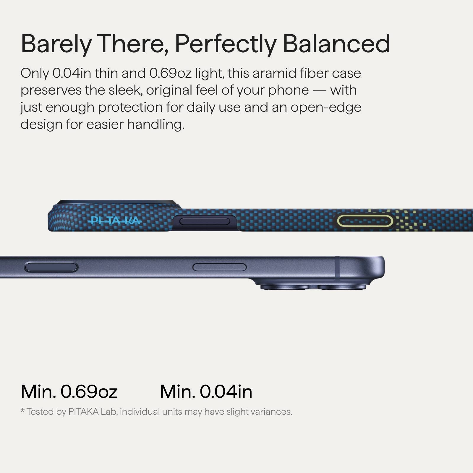 Barely There, Perfectly Balanced

Only 0.04in thin and 0.69oz light, this aramid fiber case preserves the sleek, original feel of your phone — with just enough protection for daily use and an open-edge design for easier handling.

Min. 0.69oz  
Min. 0.04in  
* Tested by PITAKA Lab, individual units may have slight variances.