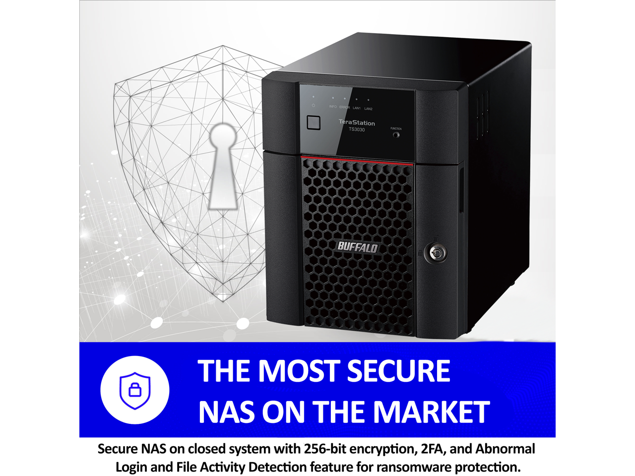 In CHICA LAT LAAe TeraStation T53030 - BUFFALO THE MOST SECURE NAS ON THE MARKET

Secure NAS on closed system with 256-bit encryption, 2FA, and Abnormal Login and File Activity Detection feature for ransomware protection.