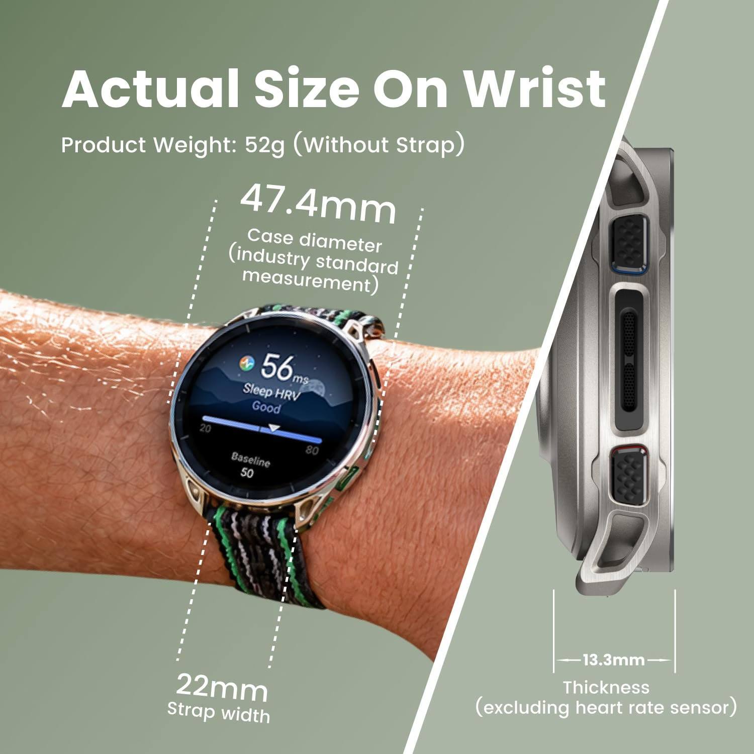 Actual Size On Wrist  
Product Weight: 52g (Without Strap)  
47.4mm Case diameter (industry standard measurement)  
56 ms Sleep HRV Good 20 80 Baseline 50  
22mm Strap width  
13.3mm Thickness (excluding heart rate sensor)