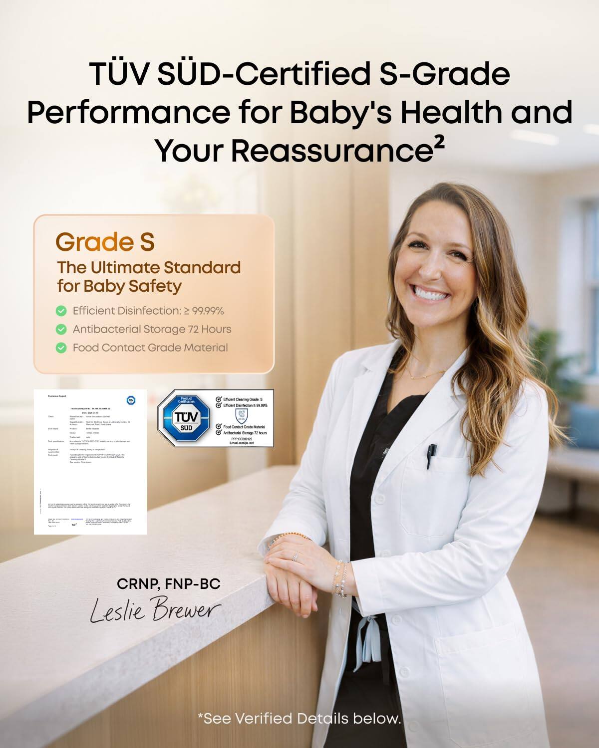 TÜV SÜD-Certified S-Grade Performance for Baby's Health and Your Reassurance²

Grade S
The Ultimate Standard for Baby Safety
- Efficient Disinfection: ≥ 99.99%
- Antibacterial Storage 72 Hours
- Food Contact Grade Material

CRNP, FNP-BC
Leslie Brewer

*See Verified Details below.