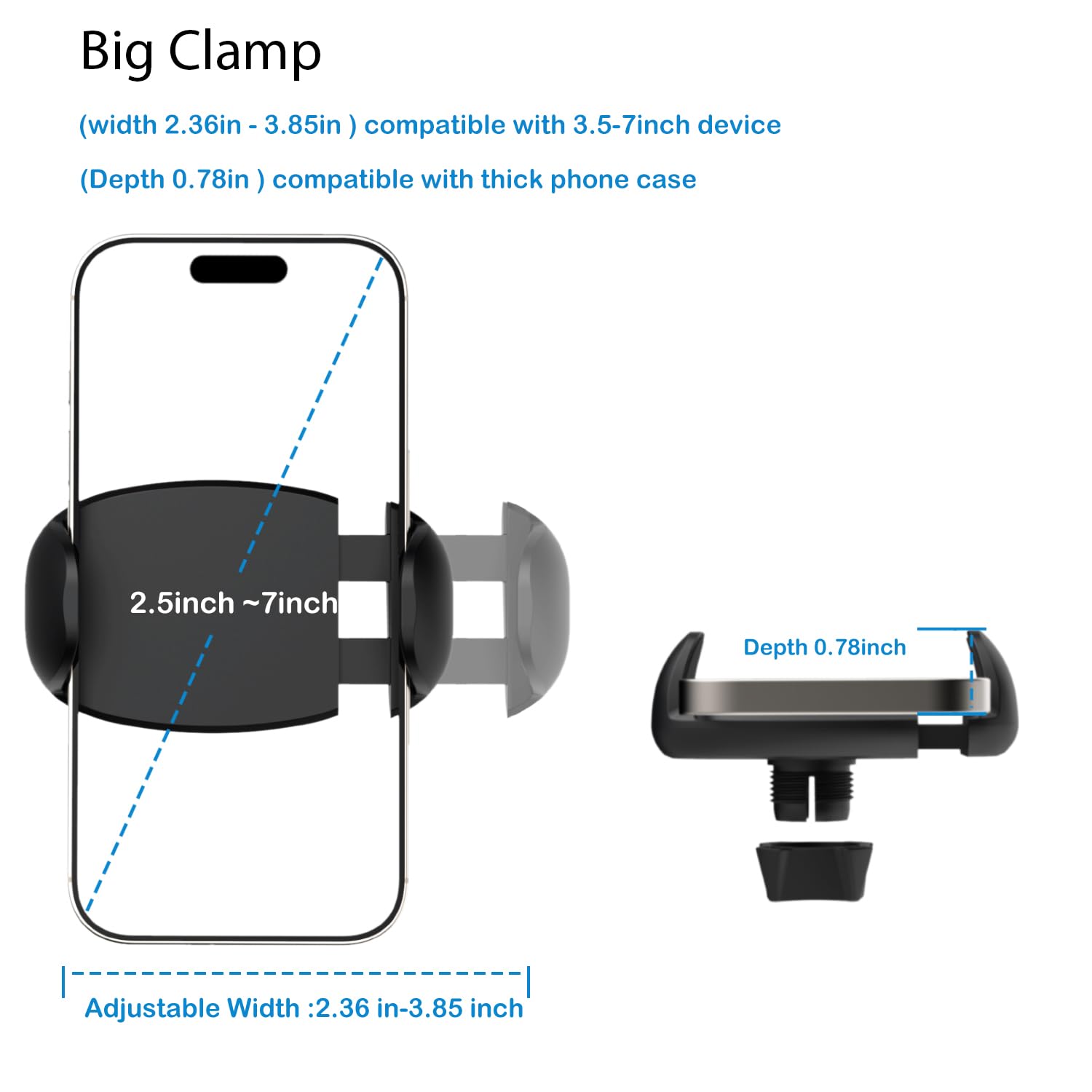 Big Clamp  
(width 2.36in - 3.85in) compatible with 3.5-7inch device  
(Depth 0.78in) compatible with thick phone case  

2.5inch ~ 7inch  

Adjustable Width: 2.36 in-3.85 inch  

Depth 0.78inch