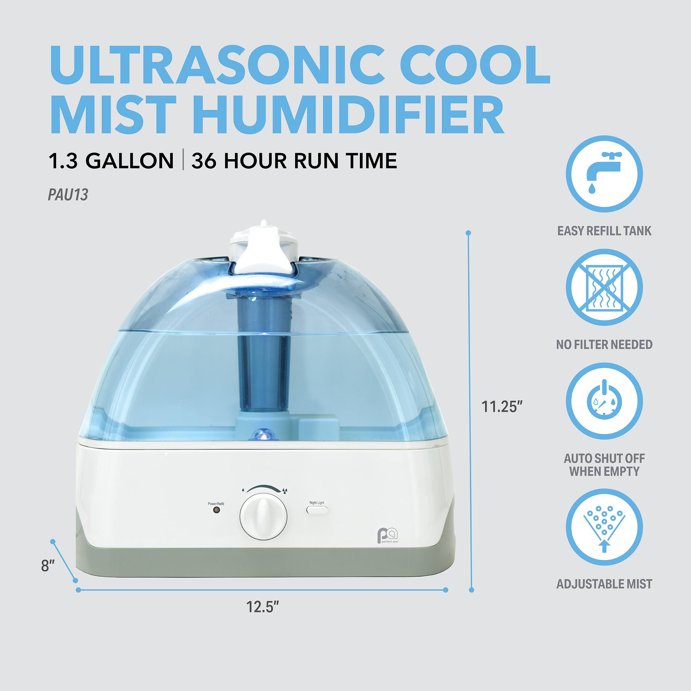 ULTRASONIC COOL MIST HUMIDIFIER  
1.3 GALLON | 36 HOUR RUN TIME  
PAU13  
EASY REFILL TANK  
NO FILTER NEEDED  
AUTO SHUT OFF WHEN EMPTY  
ADJUSTABLE MIST  

11.25"  
12.5"  
8"