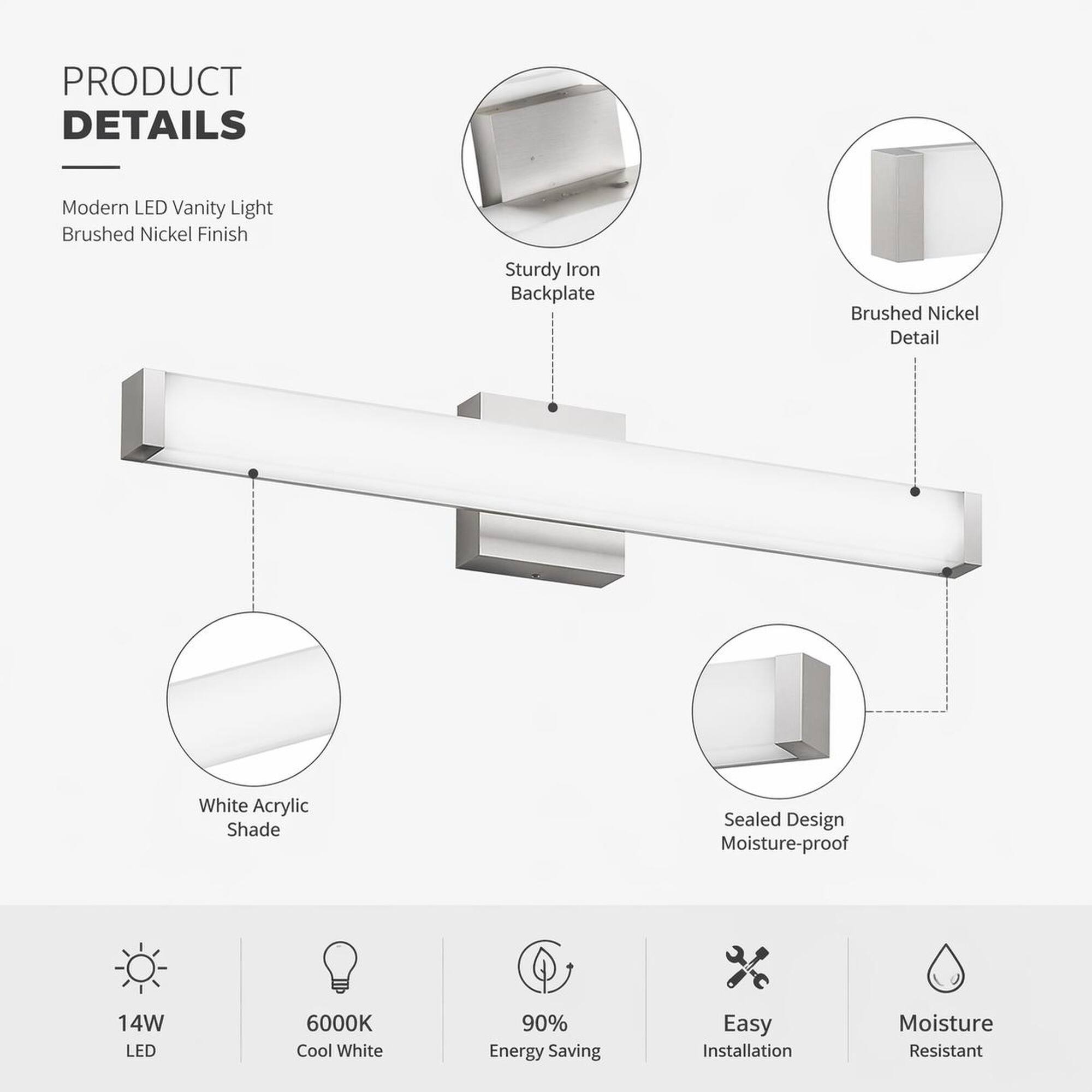 PRODUCT DETAILS

Modern LED Vanity Light
Brushed Nickel Finish

Sturdy Iron Backplate

Brushed Nickel Detail

White Acrylic Shade

Sealed Design Moisture-proof

14W LED

6000K Cool White

90% Energy Saving

Easy Installation

Moisture Resistant
