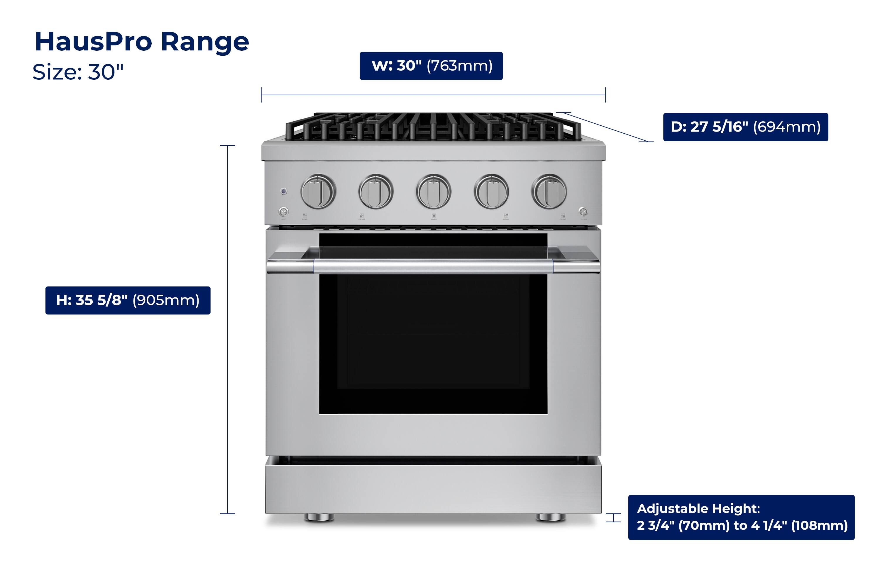 HausPro Range  
Size: 30"  
W: 30" (763mm)  
D: 27 5/16" (694mm)  
H: 35 5/8" (905mm)  
Adjustable Height: 2 3/4" (70mm) to 4 1/4" (108mm)