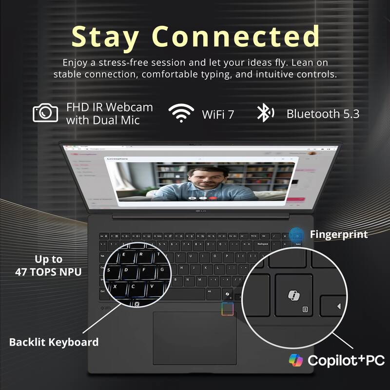 Stay Connected  
Enjoy a stress-free session and let your ideas fly. Lean on stable connection, comfortable typing, and intuitive controls.

- FHD IR Webcam with Dual Mic
- WiFi 7
- Bluetooth 5.3
- Up to 47 TOPS NPU
- Fingerprint
- Backlit Keyboard
- Copilot+PC