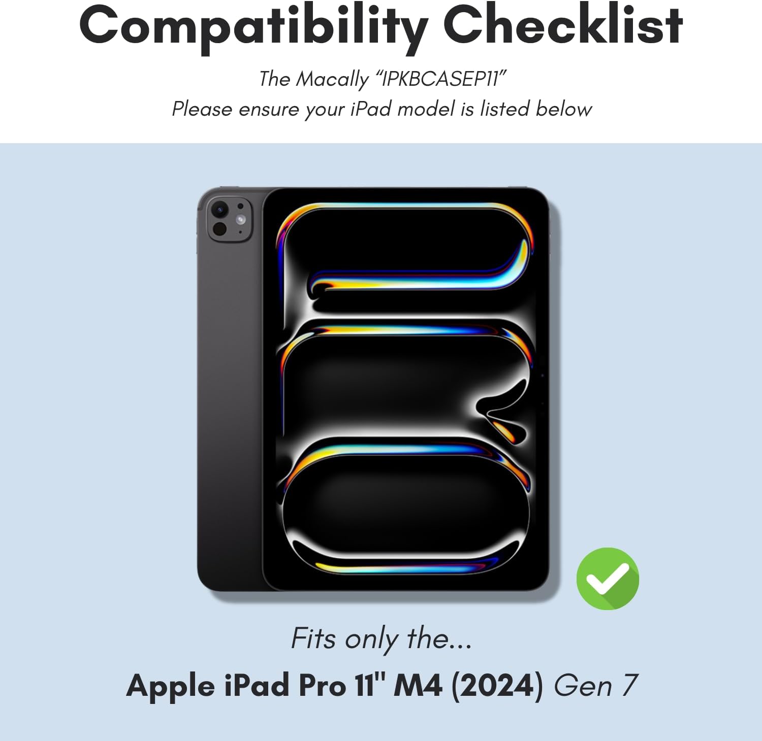Compatibility Checklist  
The Macally "IPKBCASEP11"  
Please ensure your iPad model is listed below  

Fits only the...  
Apple iPad Pro 11" M4 (2024) Gen 7