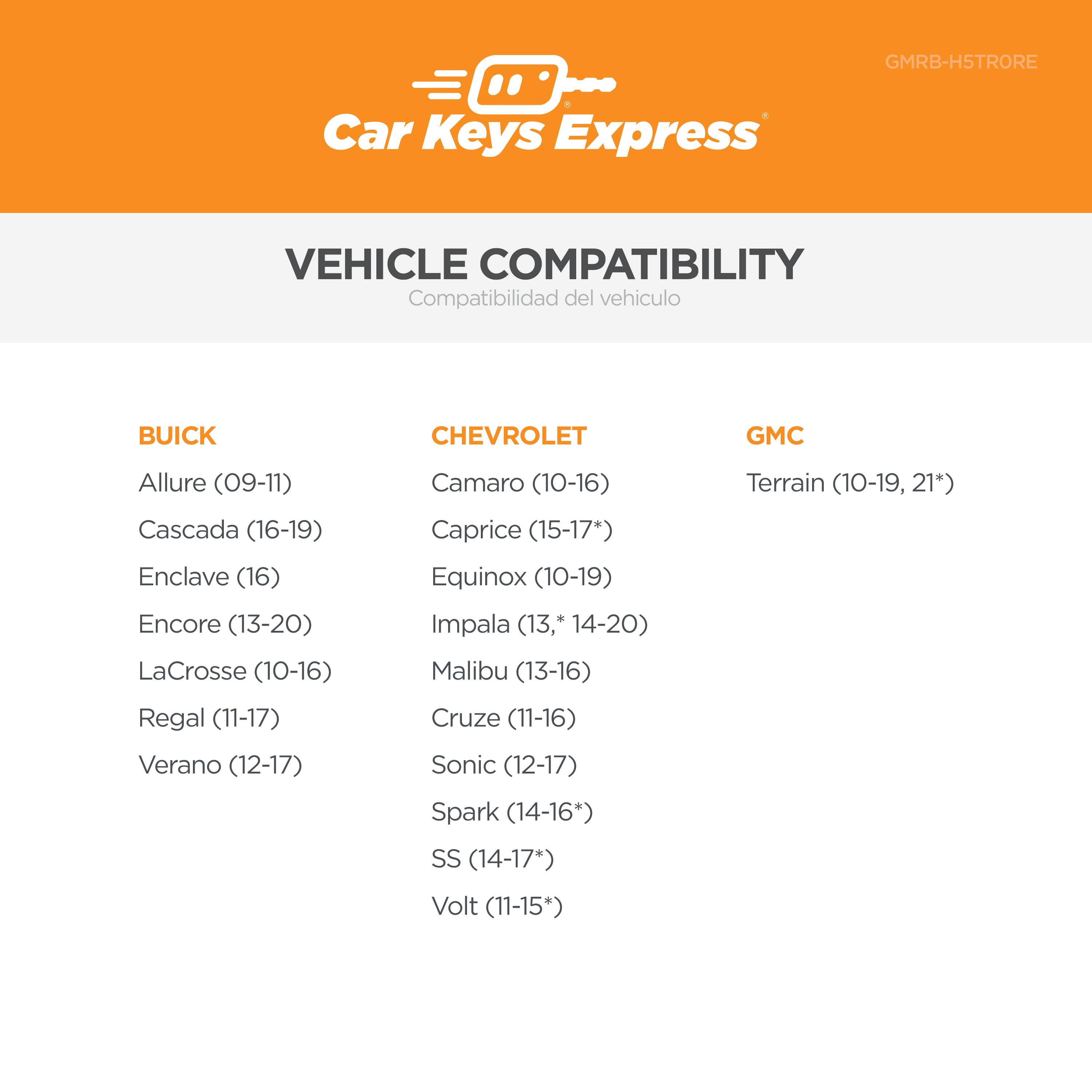 GMRB-H5TRORE Car Keys Express

VEHICLE COMPATIBILITY  
Compatibilidad del vehículo

BUICK  
- Allure (09-11)  
- Cascada (16-19)  
- Enclave (16)  
- Encore (13-20)  
- LaCrosse (10-16)  
- Regal (11-17)  
- Verano (12-17)  

CHEVROLET  
- Camaro (10-16)  
- Caprice (15-17+)  
- Equinox (10-19)  
- Impala (13-14-20)  
- Malibu (13-16)  
- Cruze (11-16)  
- Sonic (12-17)  
- SS (14-17*)  
- Volt (11-15*)  

GMC  
- Terrain (10-19, 21*)  
- Terrain (10-19, 14-20)