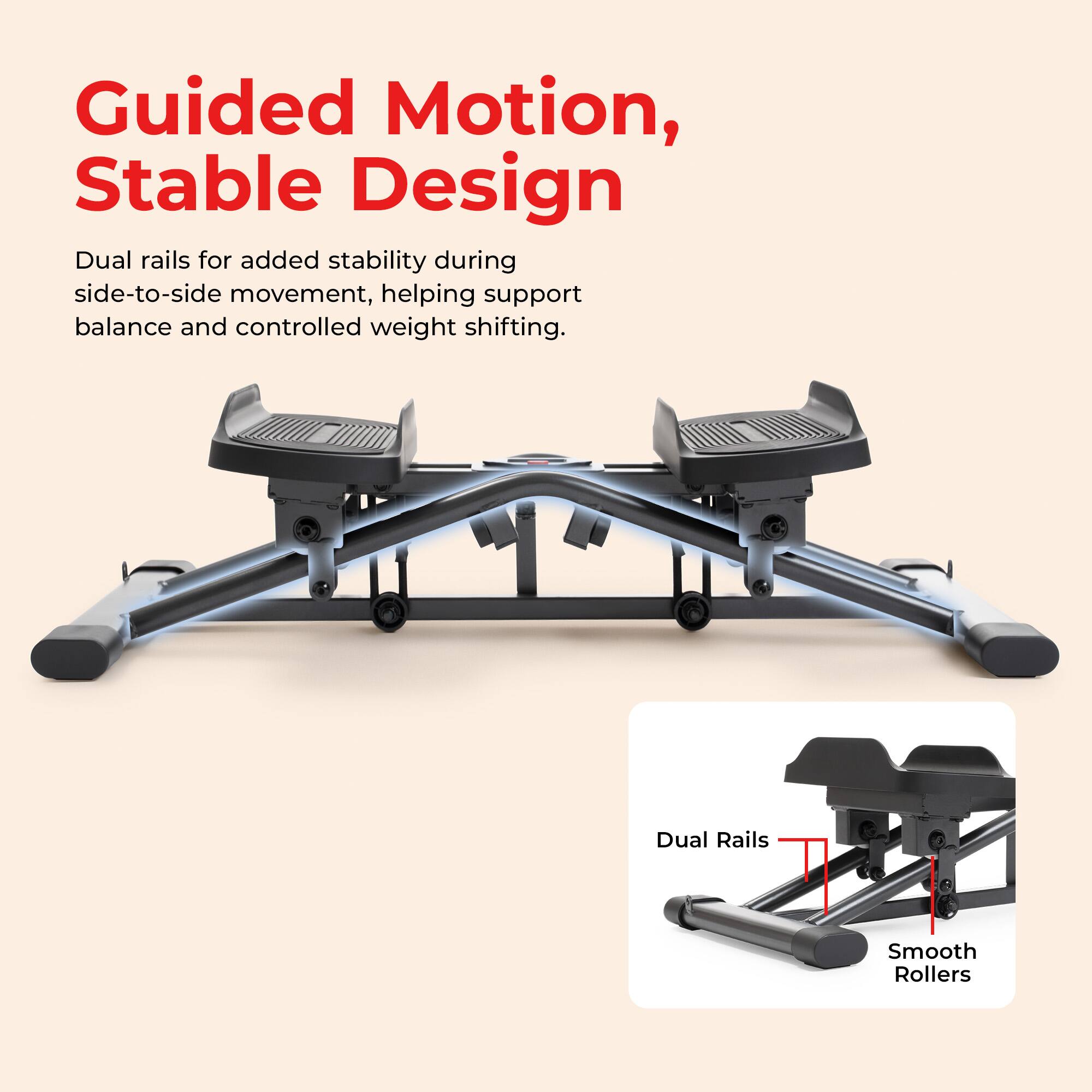 Guided Motion, Stable Design

Dual rails for added stability during side-to-side movement, helping support balance and controlled weight shifting.

Dual Rails
Smooth Rollers