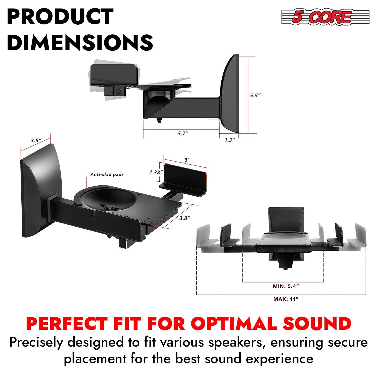 PRODUCT DIMENSIONS: 5 CORE, 5.5" x 3.5" x 5.7" x 1.3" x 3" Anti-skid pads: 1.38" x 3.8" MIN: 5.4" - MAX: 11" PERFECT FIT FOR OPTIMAL SOUND. Precisely designed to fit various speakers, ensuring secure placement for the best sound experience.