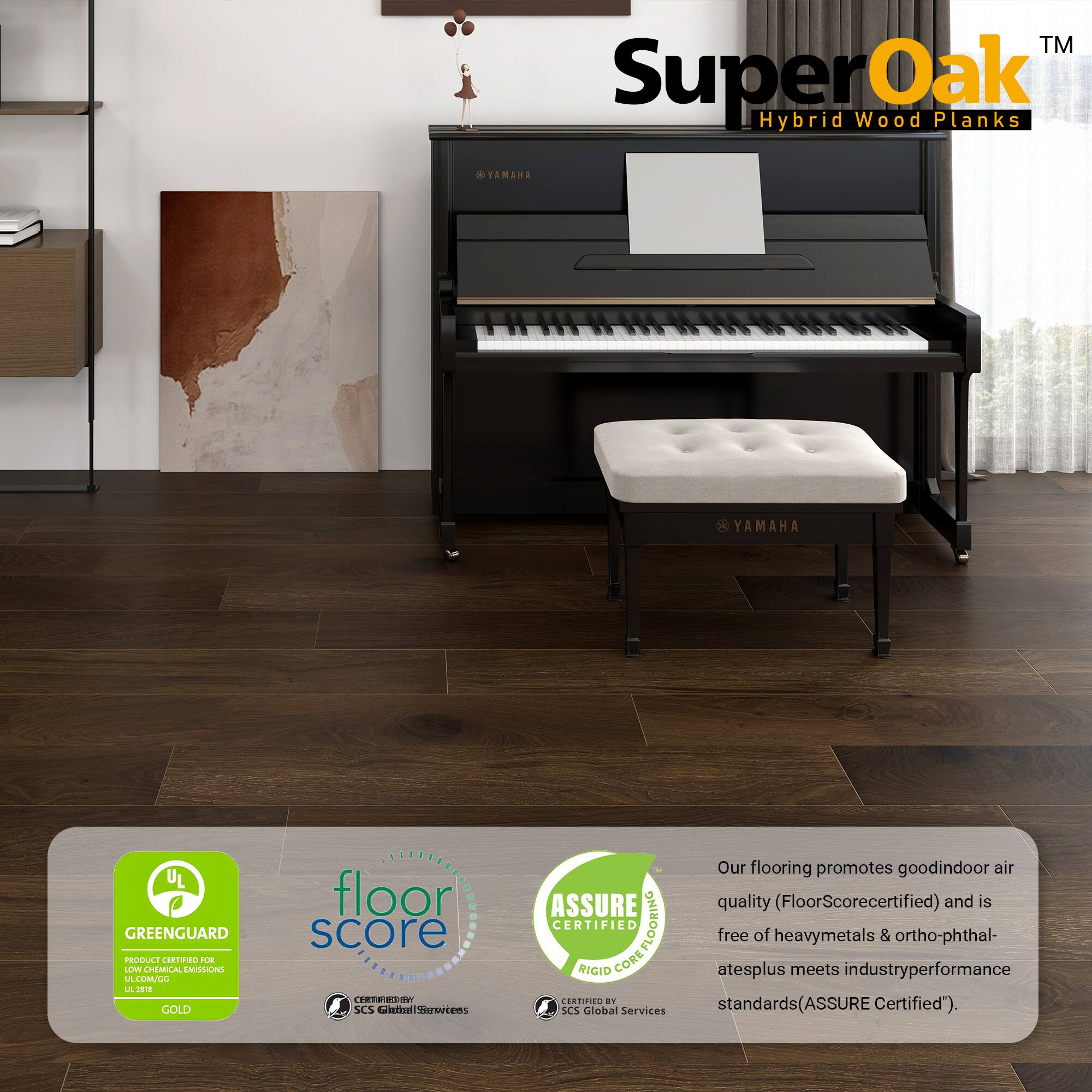 TM SuperOak Oak Hybrid Wood Planks

FAMAA YAMAHA UL GREENGUARD PRODUCE CERTINO A LLV CHEMICAL EMILIOHE LA LMULL L J GOLD floor score ERTRIESW SCS Catin Servrtems ASSURE CERTIFIED CORE FLOORING FLOORING RIGIO CORE CERTIFIEE a SCS Giobal Services

Our flooring promotes good indoor air quality (FloorScore certified) and is free of heavy metals & ortho-phthalates plus meets industry performance standards (ASSURE Certified).