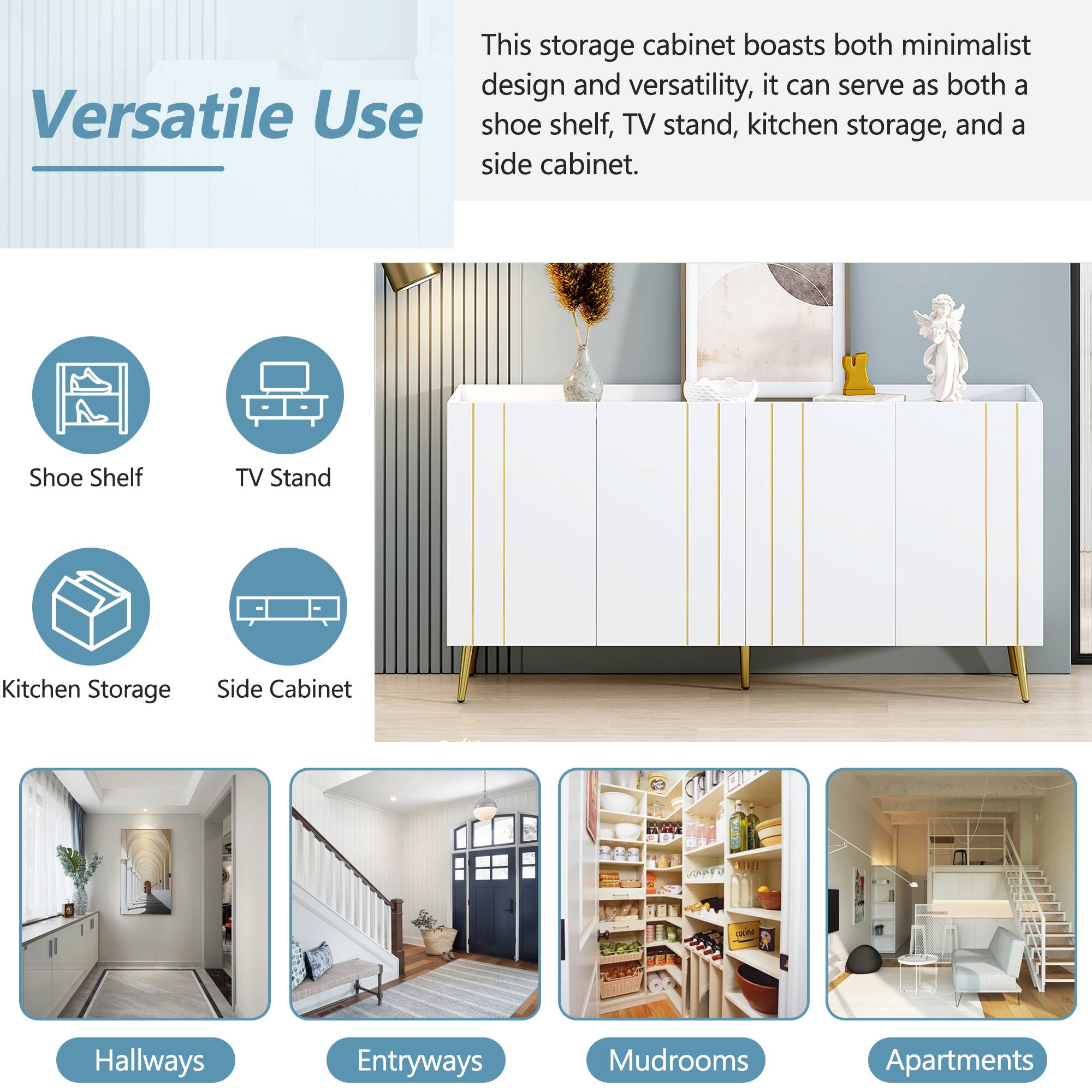 Versatile Use

This storage cabinet boasts both minimalist design and versatility, it can serve as both a shoe shelf, TV stand, kitchen storage, and a side cabinet.

- Shoe Shelf
- TV Stand
- Kitchen Storage
- Side Cabinet

Hallways
Entryways
Mudrooms
Apartments
