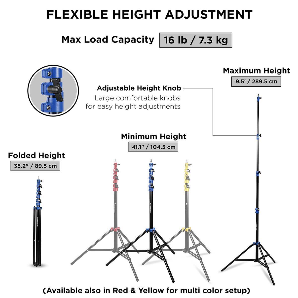 FLEXIBLE HEIGHT ADJUSTMENT  
Max Load Capacity: 16 lb / 7.3 kg  
Adjustable Height Knob  
Large comfortable knobs for easy height adjustments  

Maximum Height: 9.5' / 289.5 cm  
Folded Height: 35.2" / 89.5 cm  
Minimum Height: 41.1" / 104.5 cm  

(Available also in Red & Yellow for multi color setup)