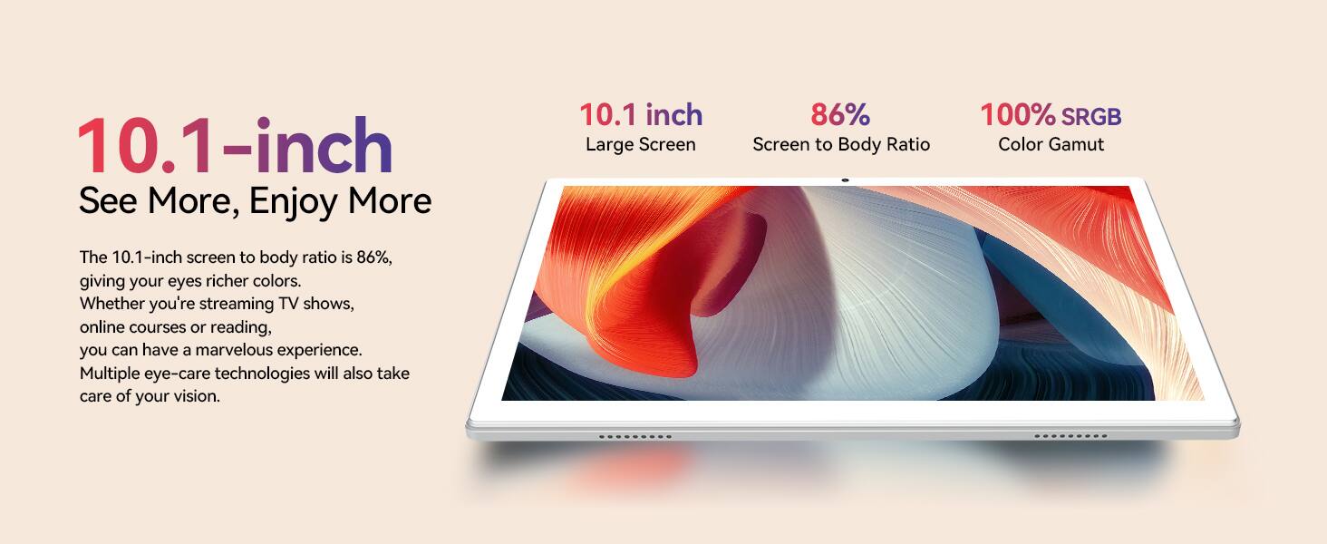 10.1-inch  
See More, Enjoy More  

The 10.1-inch screen to body ratio is 86%, giving your eyes richer colors. Whether you're streaming TV shows, online courses or reading, you can have a marvelous experience. Multiple eye-care technologies will also take care of your vision.  

10.1 inch  
Large Screen  
86% Screen to Body Ratio  
100% sRGB Color Gamut