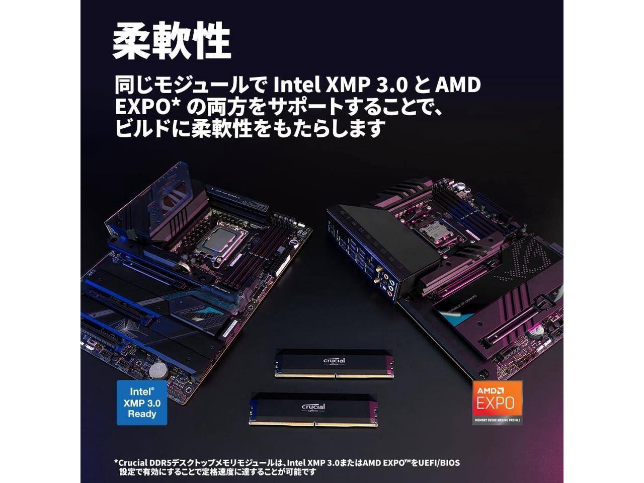 Intel XMP 3.0  
AMD EXPO*  
crucial Intel XMP 3.0 Ready  
crucial AMD EXPO  

*Crucial DDR5  
UEFI/BIOS  

柔軟性  
同じモジュールで Intel XMP 3.0 と AMD EXPO* の両方をサポートすることで、  
ビルドに柔軟性をもたらします  

*Crucial DDR5デスクトップメモリは、Intel XMP 3.0またはAMD EXPO™をUEFI/BIOS設定で有効にすることで定格速度に達することができます