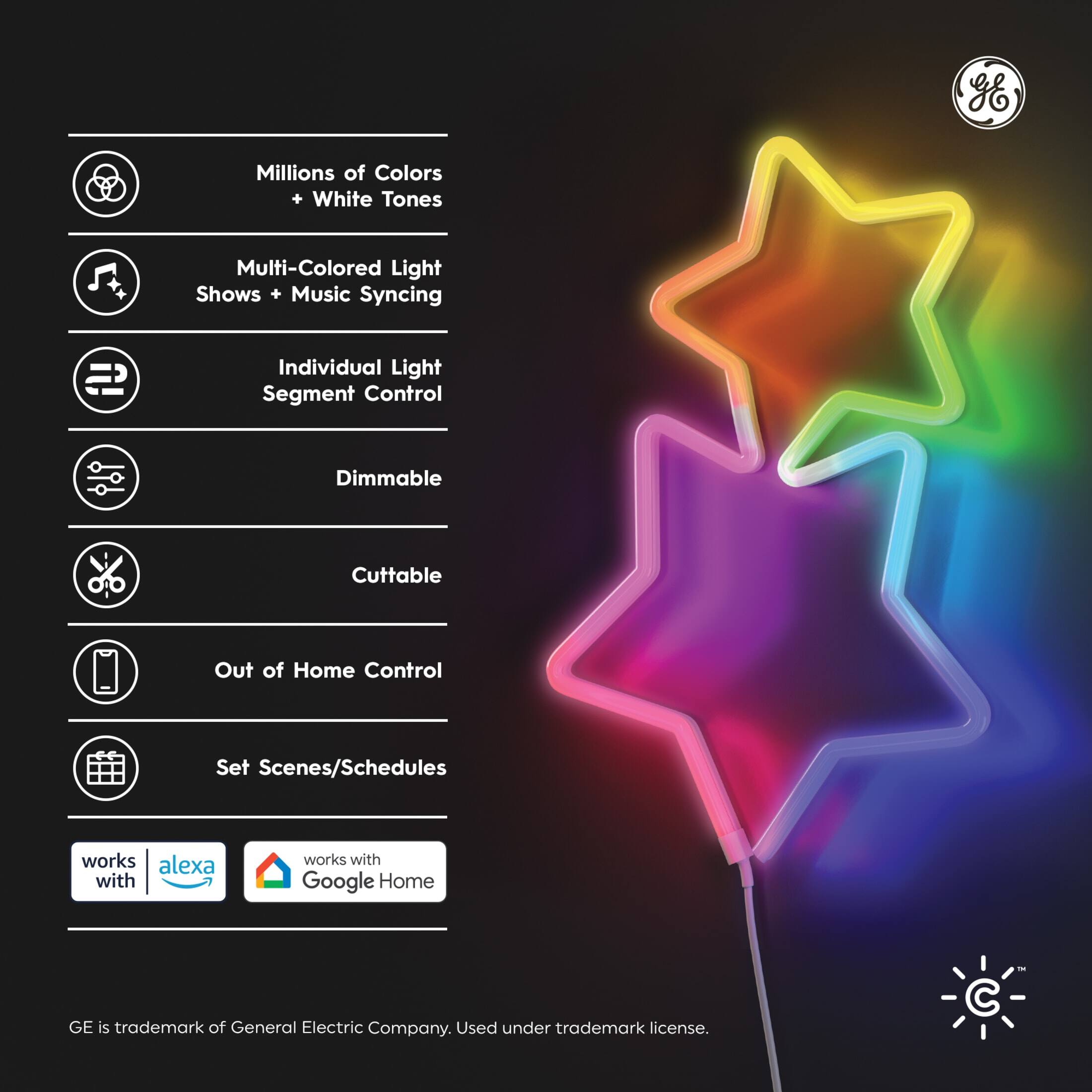 - Millions of Colors + White Tones
- Multi-Colored Light Shows + Music Syncing
- Individual Light Segment Control
- Dimmable
- Cuttable
- Out of Home Control
- Set Scenes/Schedules

Works with Alexa
Works with Google Home

GE is trademark of General Electric Company. Used under trademark license.