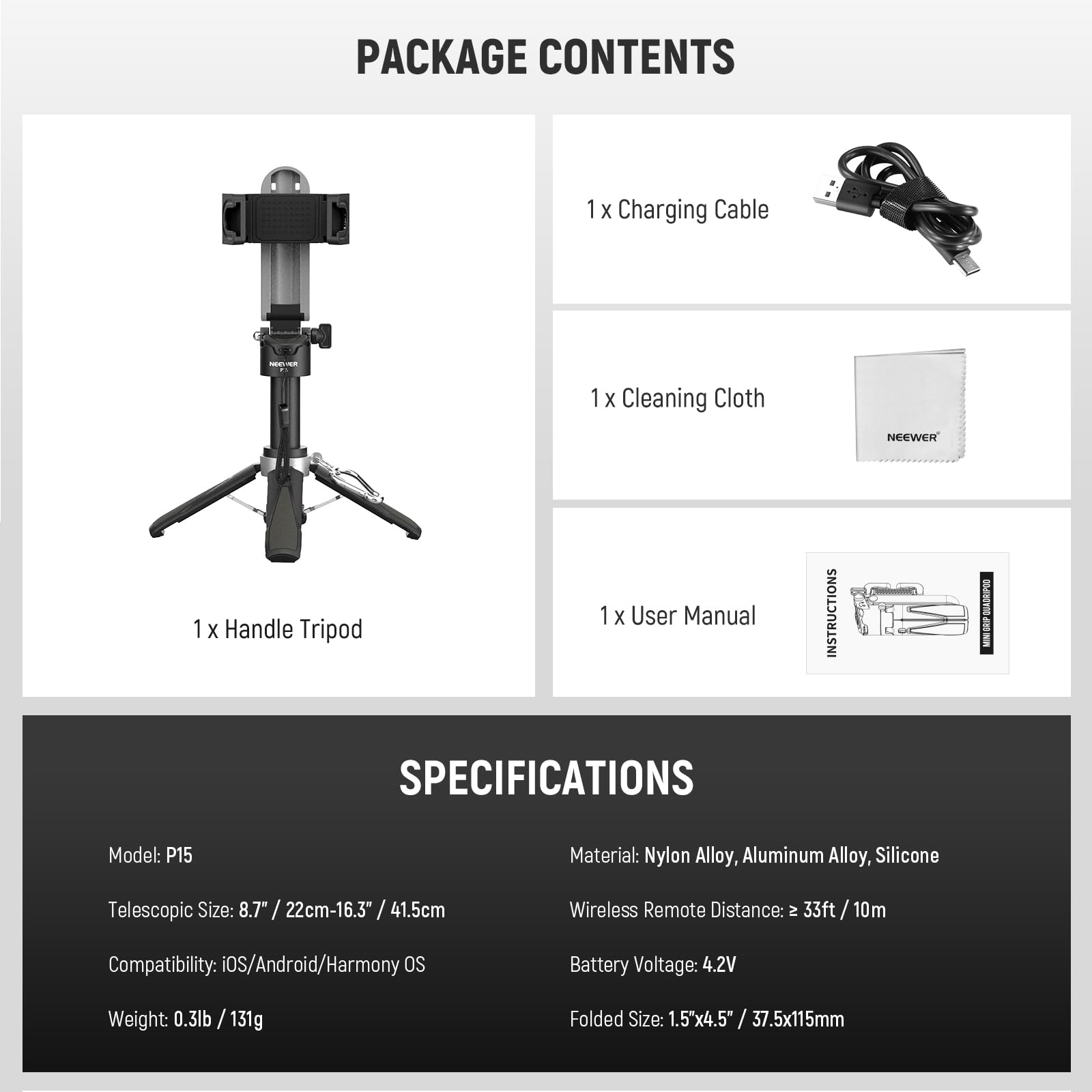PACKAGE CONTENTS  
1 x Charging Cable  
1 x Cleaning Cloth  
1 x Handle Tripod  
1 x User Manual  

SPECIFICATIONS  
Model: P15  
Material: Nylon Alloy, Aluminum Alloy, Silicone  
Telescopic Size: 8.7" / 22cm-16.3" / 41.5cm  
Compatibility: iOS/Android/Harmony OS  
Weight: 0.3lb / 131g  
Folded Size: 1.5"x4.5" / 37.5x115mm  
Wireless Remote Distance: ≈ 33ft / 10m  
Battery Voltage: 4.2V