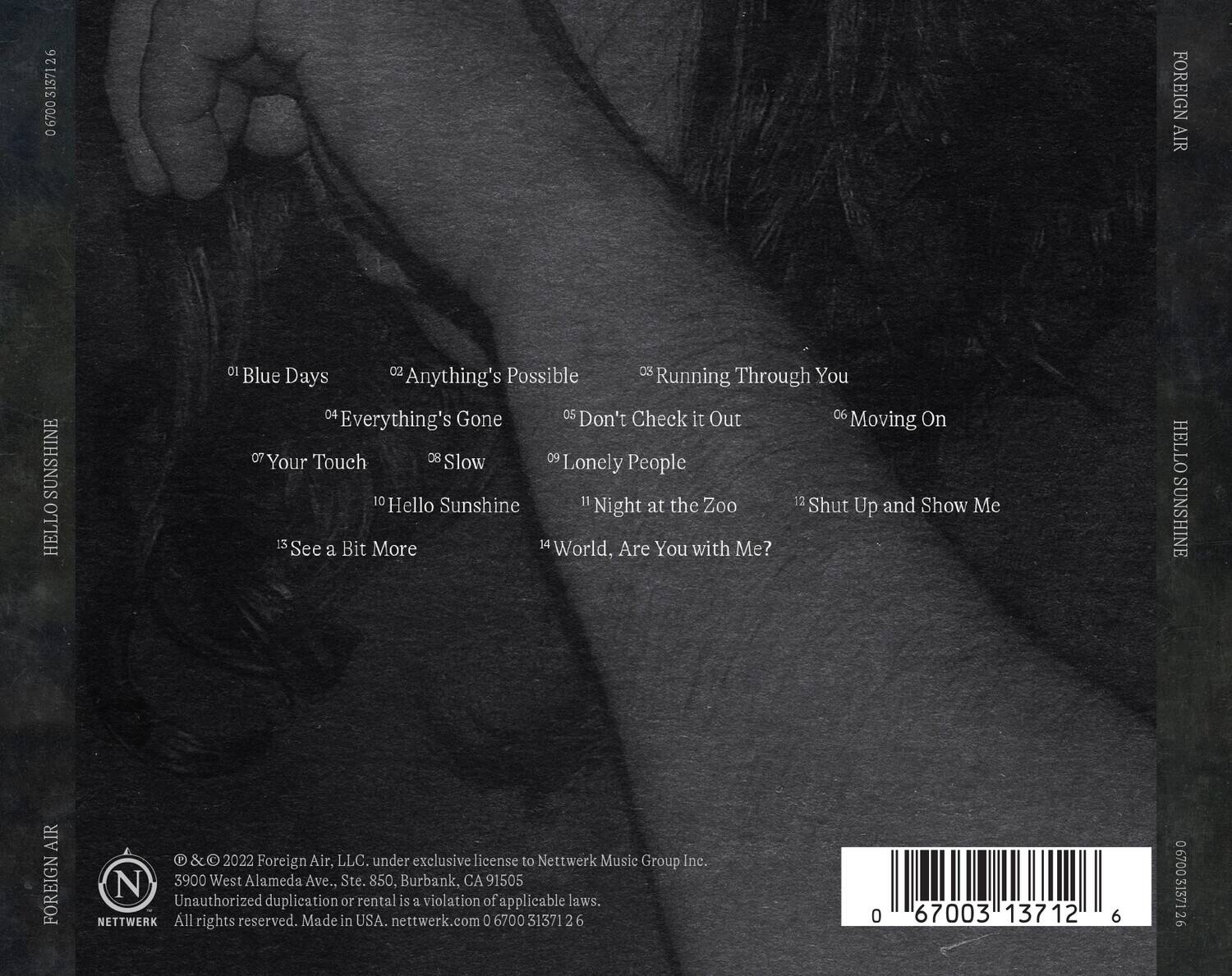 **Tracklist:**

1. Blue Days
2. Anything's Possible
3. Running Through You
4. Everything's Gone
5. Don't Check it Out
6. Moving On
7. Your Touch
8. Slow
9. Lonely People
10. Hello Sunshine
11. Night at the Zoo
12. Shut Up and Show Me
13. See a Bit More
14. World, Are You with Me?

**Additional Information:**

- © & ℗ 2022 Foreign Air, LLC. under exclusive license to Nettwerk Music Group Inc.
- 3900 West Alameda Ave., Ste. 850, Burbank, CA 91505
- Unauthorized duplication or rental is a violation of applicable laws.
- All rights reserved. Made in USA. nettwerk.com 0 6700 313712 6

**Barcode:**

0 67003 13712 6

**Label:**

Foreign Air

**Licensee:**

Nettwerk Music Group Inc.

**Address:**

3900 West Alameda Ave., Ste. 850,