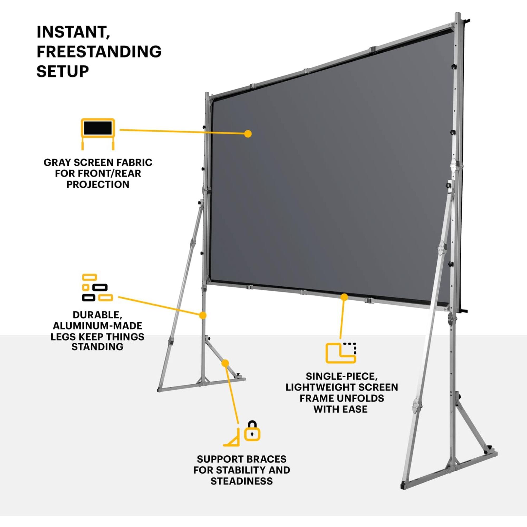 Instant, freestanding setup

Gray screen fabric for front/rear projection

Durable, aluminum-made legs keep things standing

Single-piece, lightweight screen frame unfolds with ease

Support braces for stability and steadiness