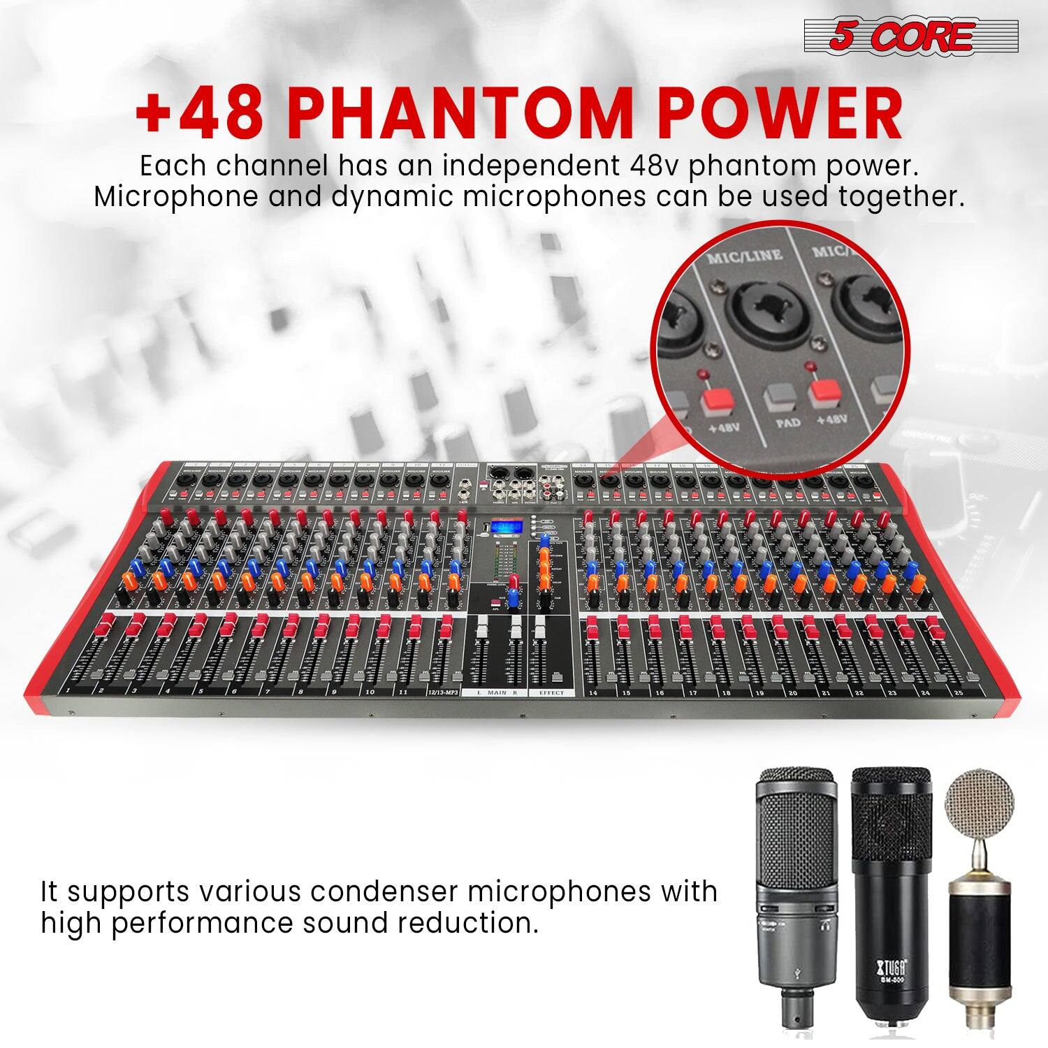 5 CORE

+48 PHANTOM POWER

Each channel has an independent 48v phantom power. Microphone and dynamic microphones can be used together.

It supports various condenser microphones with high performance sound reduction.
