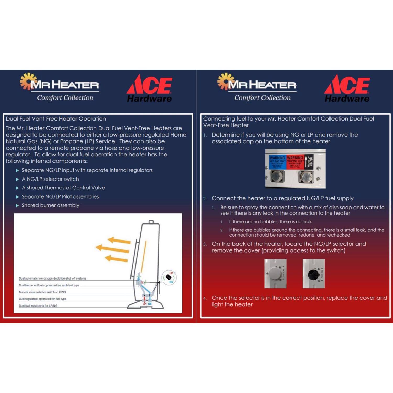 **MR HEATER Comfort Collection ACE Hardware**

**Dual Fuel Vent-Free Heater Operation**

The Mr. Heater Comfort Collection Dual Fuel Vent-Free Heaters are designed to be connected to either a low-pressure regulated Home Natural Gas (NG) or Propane (LP) Service. They can also be connected to a remote propane via hose and low-pressure regulator. To allow for dual fuel operation, the heater has the following internal components:

- Separate NG/LP input with separate internal regulators
- NG/LP selector switch
- Shared Thermostat Control Valve
- Separate NG/LP Pilot assemblies
- Shared burner assembly

**Connecting fuel to your Mr. Heater Comfort Collection Dual Fuel Vent-Free Heater**

1. Determine if you will be using NG or LP and remove the associated cap on the bottom of the heater.

2. Connect the heater to a regulated NG/LP fuel supply. Be sure to spray the connection with a mix of dish soap and water to see if there are any leaks in the connection to the heater.
   - If there are no bubbles, there is no leak.
   - If there are bubbles around the connection, there is a small leak, and the connection should be removed, redone, and rechecked.

3. On the back of the heater,