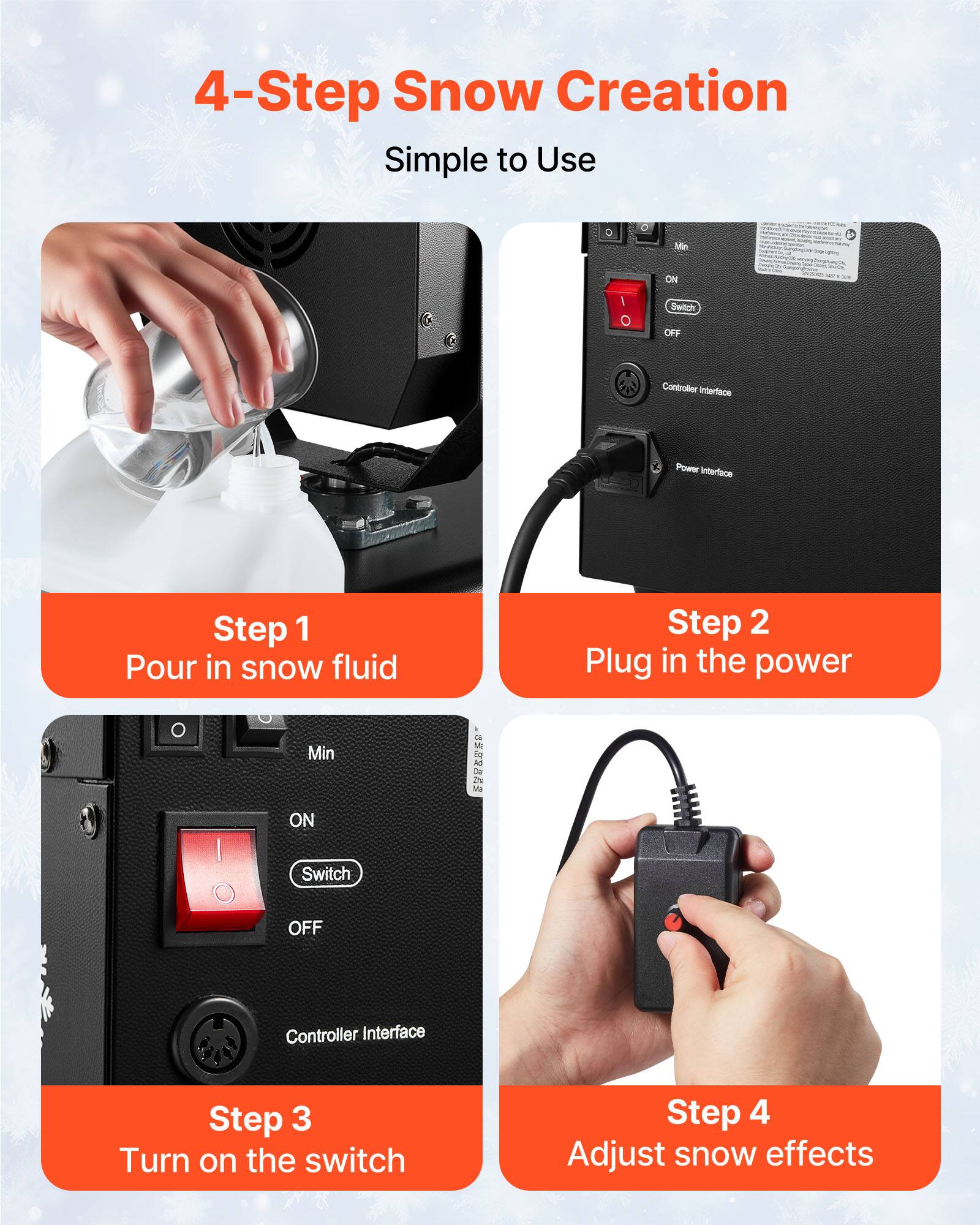 4-Step Snow Creation Simple to Use

Step 1 Pour in snow fluid

Step 2 Plug in the power

Step 3 Turn on the switch

Step 4 Adjust snow effects