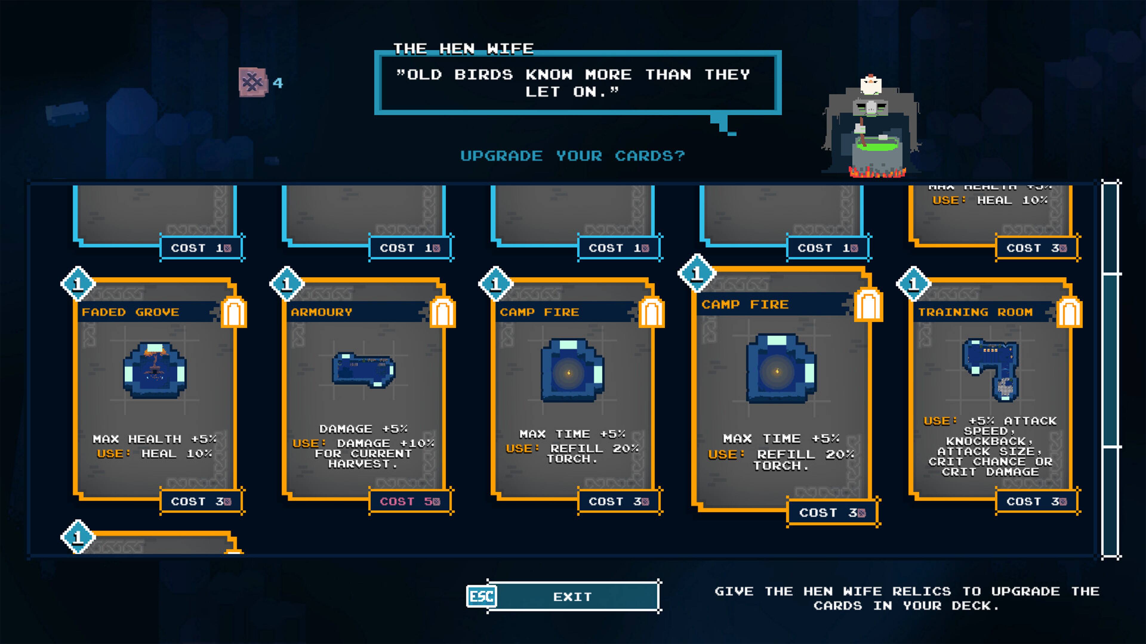 THE HEN WIFE 4 "OLD BIRDS KNOW MORE THAN THEY LET ON." UPGRADE YOUR CARDS? USE: HEAL 10% COST 10 COST 10 COST 10 COST 10 COST 30 FADED GROVE 1 ARMOURY 1 CAMP FIRE 1 CAMP FIRE 1 TRAINING ROOM MAX HEALTH +5% USE: HEAL 10% DAMAGE +5% USE: DAMAGE +10% FOR CURRENT HARVEST. MAX TIME +5% USE: REFILL 20% TORCH. MAX TIME +5% USE: REFILL 20% TORCH. USE: +5% ATTACK SPEED, KNOCKBACK, ATTACK SIZE CRIT CHANCE OR CRIT DAMAGE COST 30 COST 30 COST 30 COST 30 COST 30 ESC EXIT GIVE THE HEN WIFE RELICS TO UPGRADE THE CARDS IN YOUR DECK.