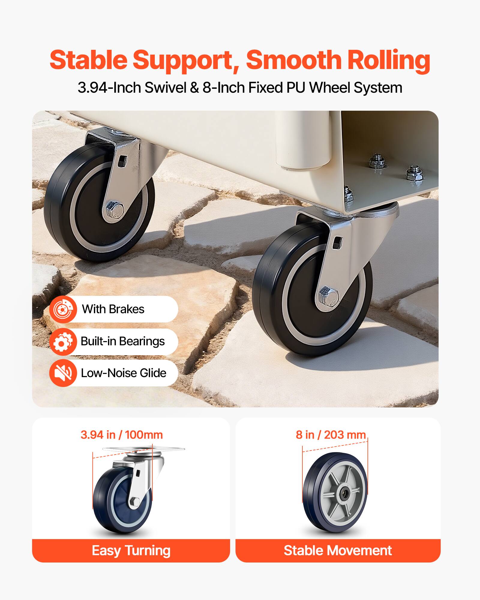 Stable Support, Smooth Rolling  
3.94-Inch Swivel & 8-Inch Fixed PU Wheel System  
With Brakes  
Built-in Bearings  
Low-Noise Glide  
3.94 in / 100mm  
8 in / 203 mm  
Easy Turning  
Stable Movement