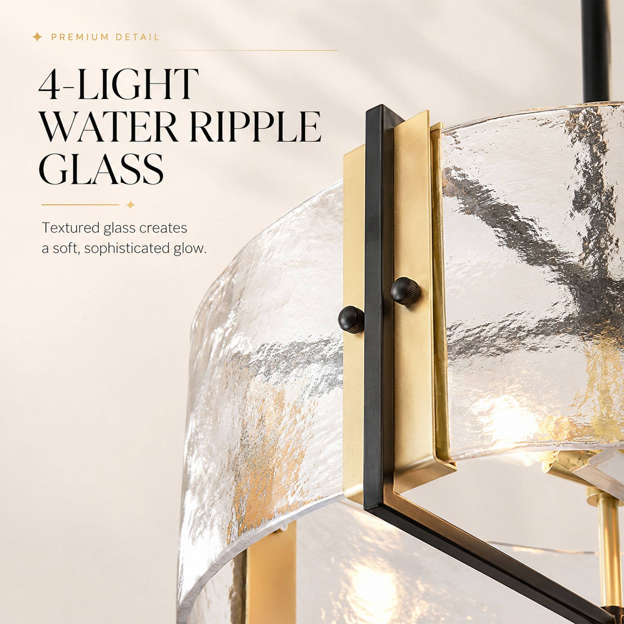 PREMIUM DETAIL

4-LIGHT WATER RIPPLE GLASS

Textured glass creates a soft, sophisticated glow.