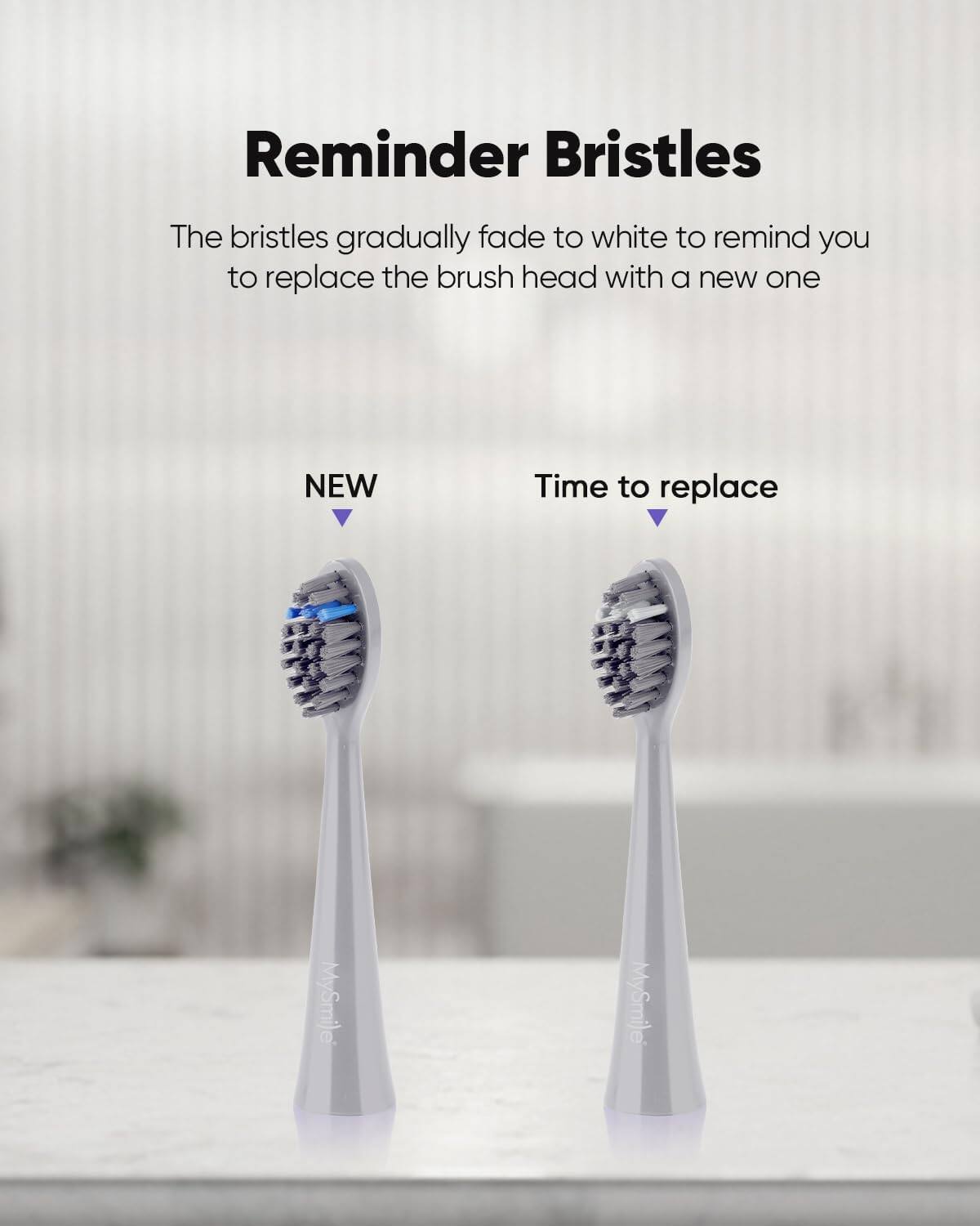 Reminder Bristles The bristles gradually fade to white to remind you to replace the brush head with a new one NEW Time to replace MySmije MySmije
