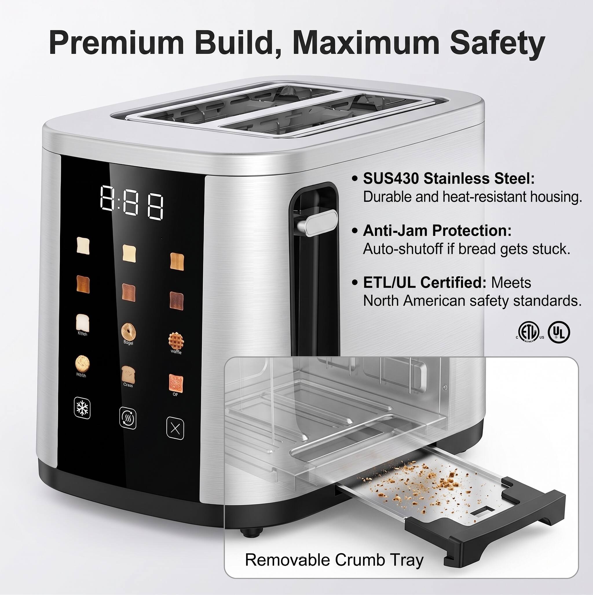 Premium Build, Maximum Safety

- SUS430 Stainless Steel: Durable and heat-resistant housing.
- Anti-Jam Protection: Auto-shutoff if bread gets stuck.
- ETL/UL Certified: Meets North American safety standards.

Removable Crumb Tray