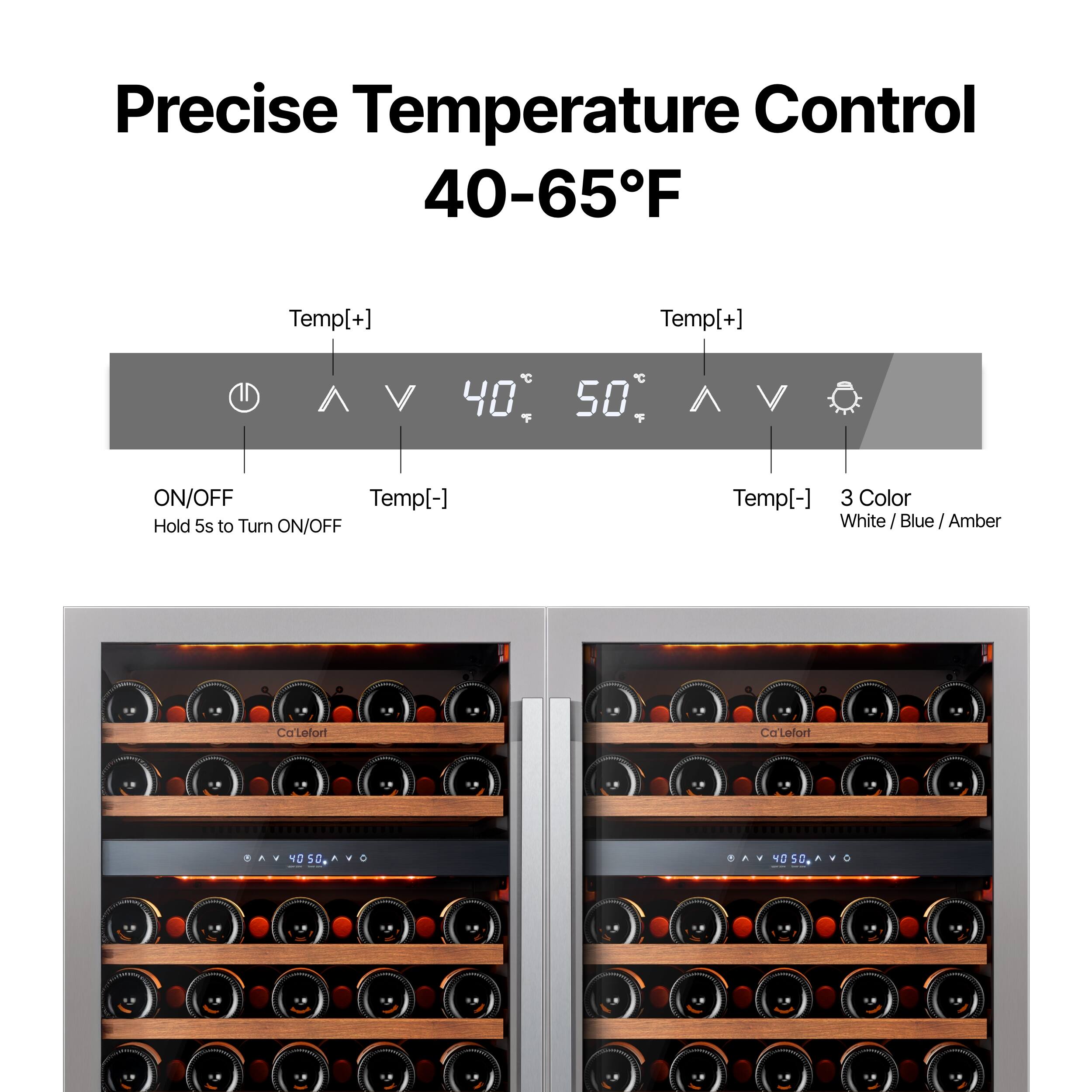 Precise Temperature Control 40-65°F

Temp[+] 40°C 50°C Temp[+]  
ON/OFF  
Hold 5s to Turn ON/OFF Temp[-]  
Temp[-]  
3 Color  
White / Blue / Amber  

Ca'Lefort  
Ca'Lefort