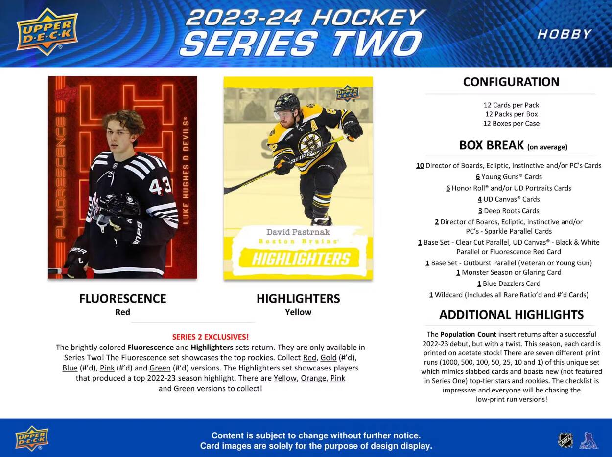 UPPER D-E-C-K  
2023-24 HOCKEY SERIES TWO  
CONFIGURATION  
Cards per Pack: 12  
Packs per Box: 12  
Boxes per Case: 12  

BOX BREAK (on average)  
10 Director of Boards, Ecliptic, Instinctive and/or PC's Cards  
6 Young Guns® Cards  
6 Honor Roll® and/or UD Portraits Cards  
4 UD Canvas® Cards  
3 Deep Roots Cards  
2 Director of Boards, Ecliptic, Instinctive and/or PC's - Sparkle Parallel Cards  
1 Base Set - Clear Cut Parallel, UD Canvas® - Black & White Parallel or Fluorescence Red Card  
1 Base Set - Outburst Parallel (Veteran or Young Gun)  
1 Monster Season or Glaring Card  
1 Blue Dazzlers Card  
1 Wildcard (Includes all Rare Ratio'd and #d Cards)  

FLUORESCENCE Red  
HIGHLIGHTERS Yellow  

SERIES EXCLUSIVES!  
The brightly colored Fluorescence and Highlighters sets return. They are only available in Series Two! The Fluorescence set showcases the top rookies. Collect Red, Gold (#d), Blue (#d), Pink