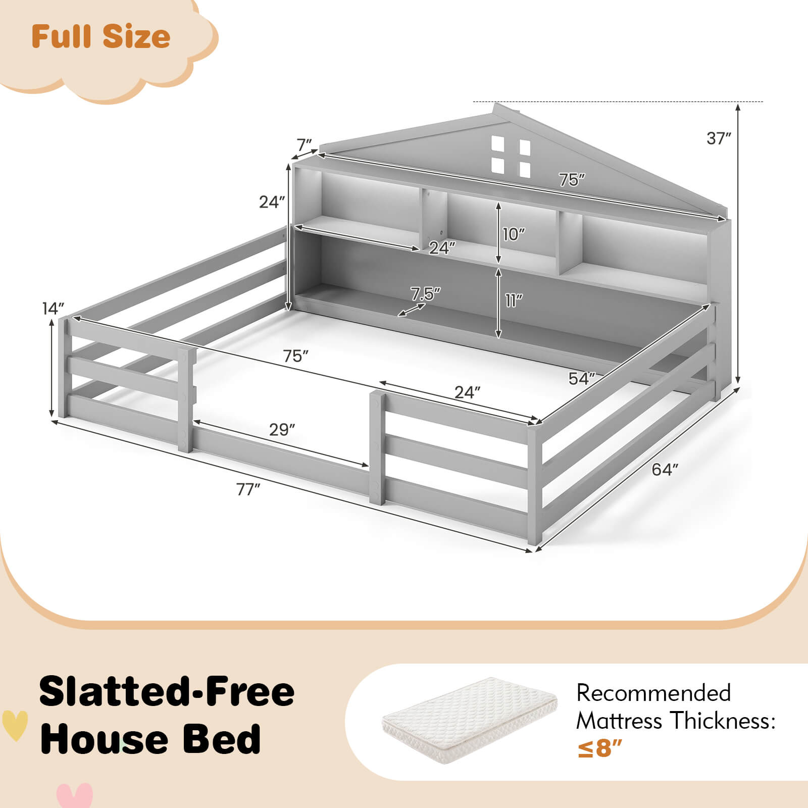 Full Size

Slatted-Free House Bed

Recommended Mattress Thickness: ≤8"

Dimensions:
- 75" (width)
- 37" (height)
- 77" (length)
- 24" (depth)
- 14" (height of lower shelf)
- 10" (height of upper shelf)
- 7.5" (height of top shelf)
- 29" (depth of lower shelf)
- 54" (depth of upper shelf)
- 64" (depth of top shelf)