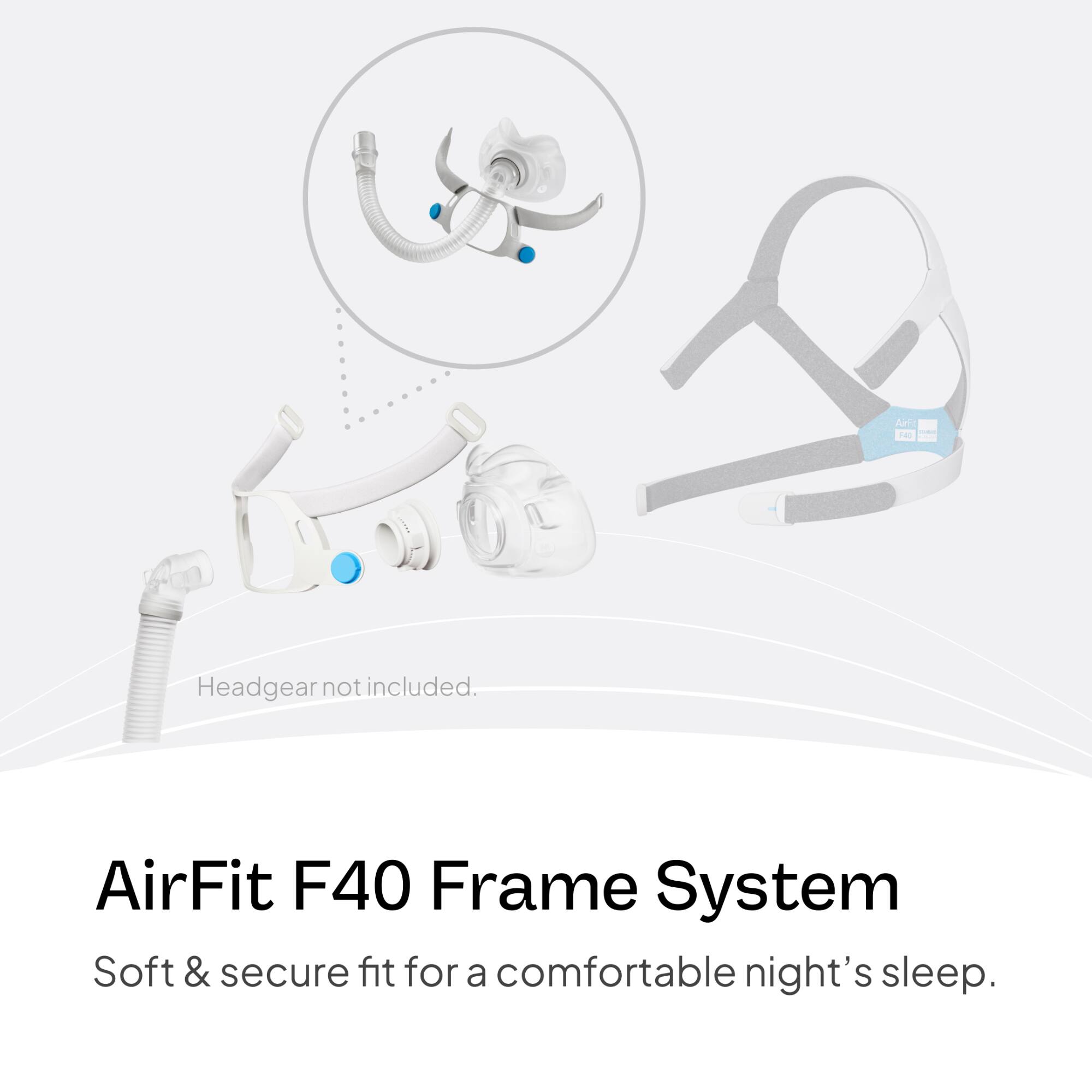 AirFit F40 Frame System  
Soft & secure fit for a comfortable night's sleep.  
Headgear not included.