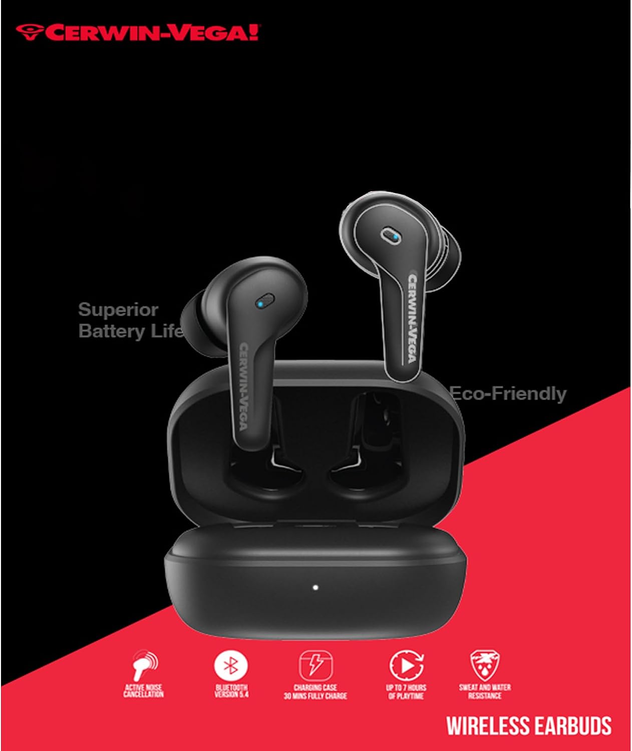 CERWIN-VEGA! Superior Battery Life  
CERWIN-VEGA Eco-Friendly  
ACTIVE NOISE CANCELLATION  
BETOCT VERSION 5.4  
CHARGING CASE 30 MINS FULLY CHARGE UP TO 7 HOURS OF PLAYTIME  
SWEAT AND WATER RESISTANCE  
WIRELESS EARBUDS