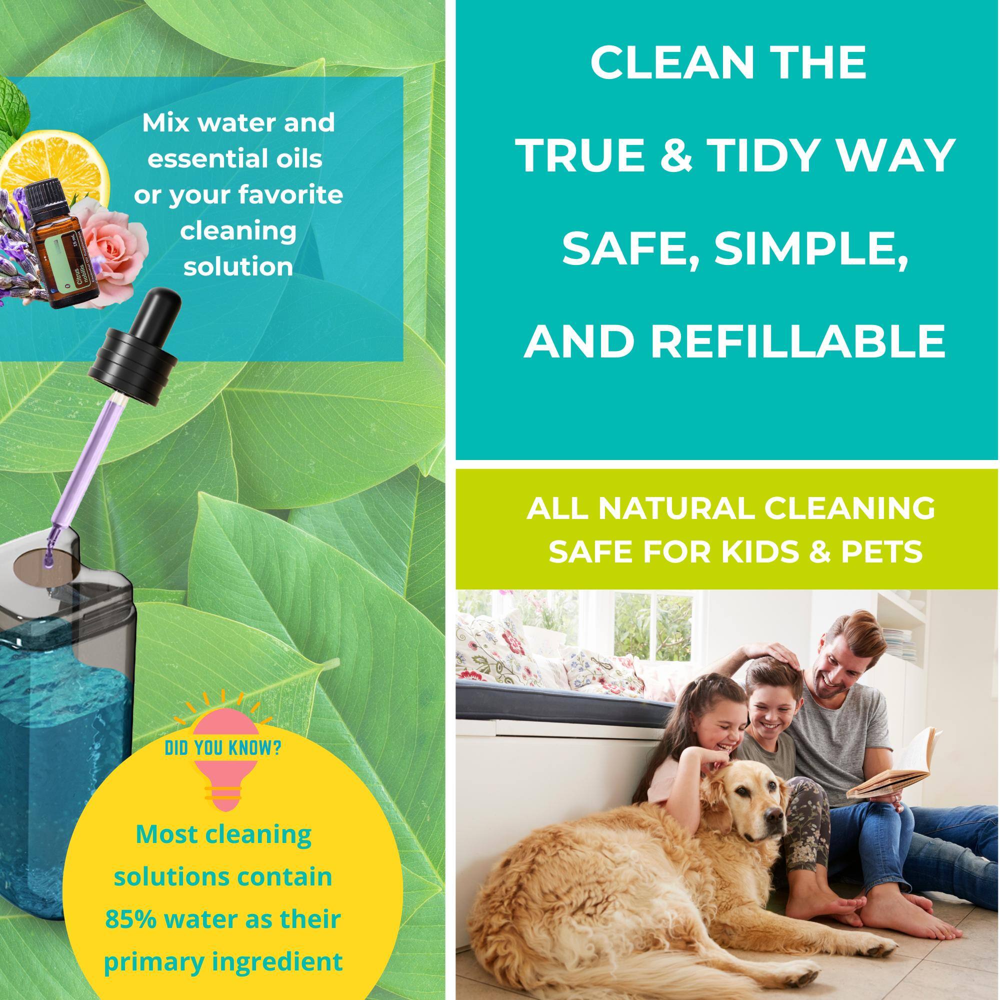 Mix water and essential oils or your favorite cleaning solution

CLEAN THE TRUE & TIDY WAY

SAFE, SIMPLE, AND REFILLABLE

ALL NATURAL CLEANING SAFE FOR KIDS & PETS

DID YOU KNOW?

Most cleaning solutions contain 85% water as their primary ingredient