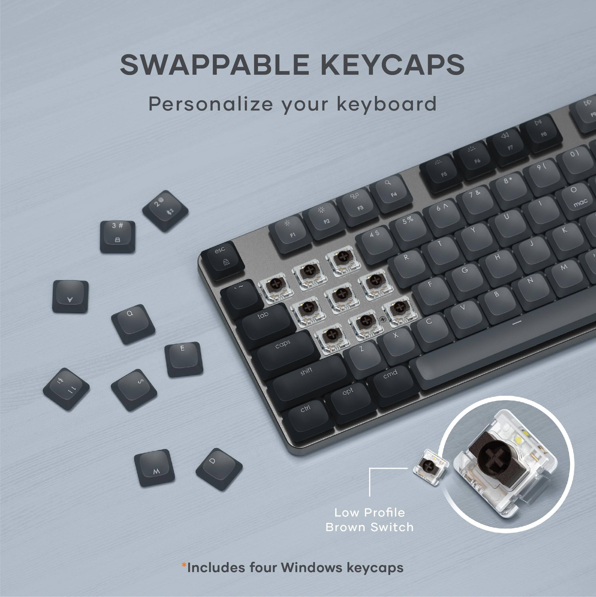SWAPPABLE KEYCAPS  
Personalize your keyboard  

De  PO  F7 2 P 9 I PS  B*  F4 7 & 2 A I 4  13 6 5% U a  5 3  S Y F1 4 e  J esc R H G E N B Y NO V a tob C : x E caps Z D P  O mac K 1 M 1 11 5 shift ctri opt cmd M  

Low Profile Brown Switch  
*Includes four Windows keycaps
