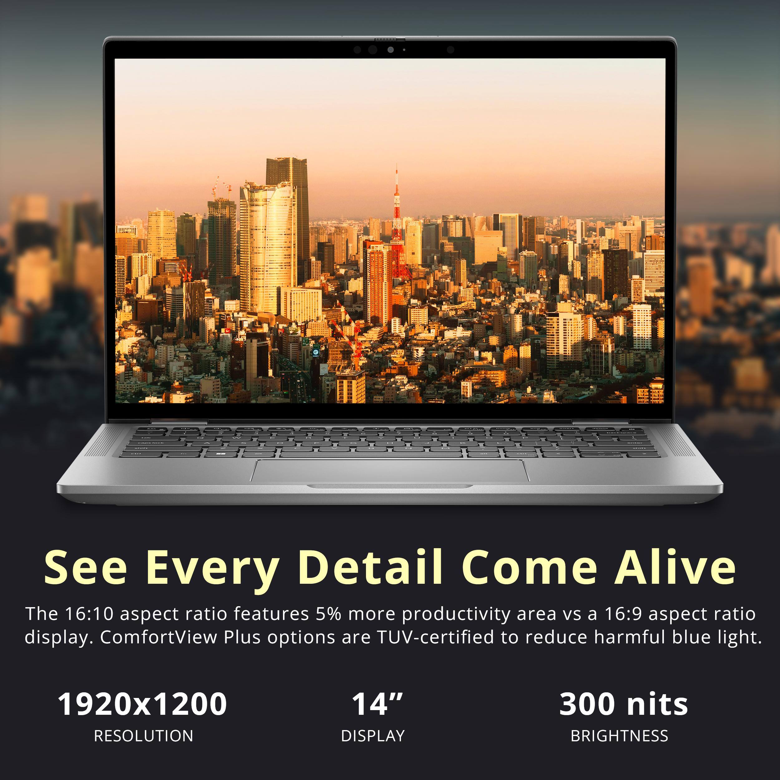 See Every Detail Come Alive

The 16:10 aspect ratio features 5% more productivity area vs a 16:9 aspect ratio display. ComfortView Plus options are TUV-certified to reduce harmful blue light.

1920x1200  
RESOLUTION

14"  
DISPLAY

300 nits  
BRIGHTNESS
