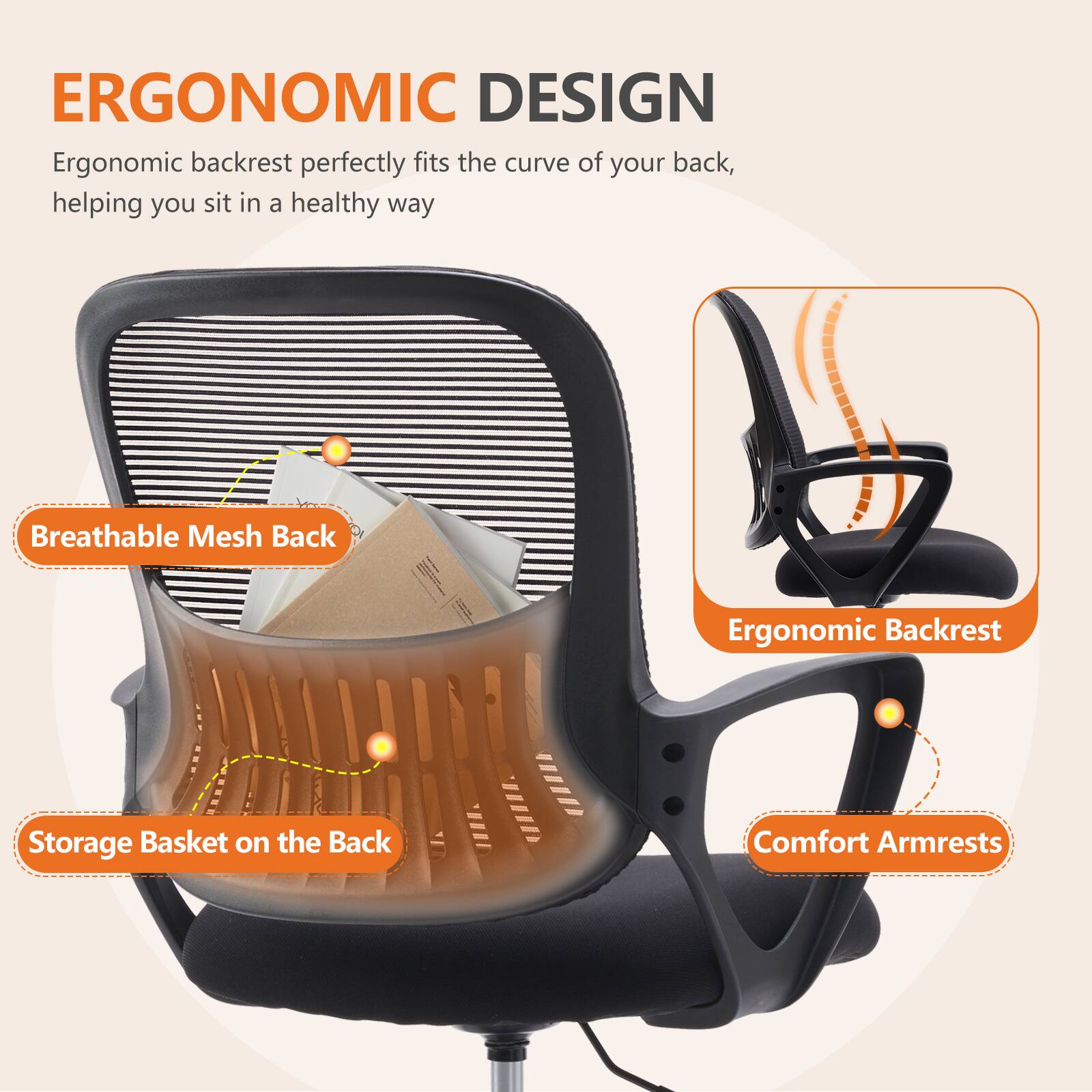 ERGONOMIC DESIGN

Ergonomic backrest perfectly fits the curve of your back, helping you sit in a healthy way

- Breathable Mesh Back
- Storage Basket on the Back
- Ergonomic Backrest
- Comfort Armrests