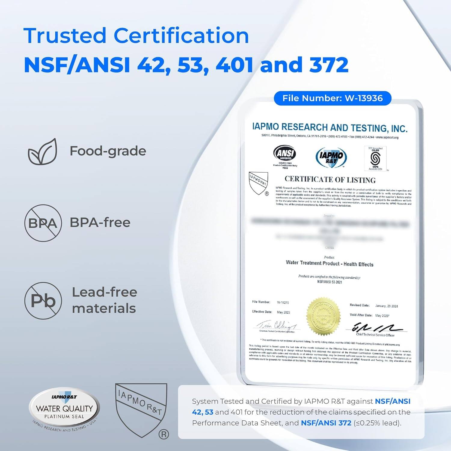 Trusted Certification  
NSF/ANSI 42, 53, 401 and 372  

File Number: W-13936  

Food-grade  
BPA-free  
Lead-free materials  

IAPMO RESEARCH AND TESTING, INC.  
5001 Philadelphia Street, Ontario, CA 91761-2016  
472-4100  

CERTIFICATE OF LISTING  
Water Treatment Product - Health Effects  

File Number: W-14270  
Effective Date: May 2023  
Revised Date: January 2023  
Valid After Date: May 2023  

System Tested and Certified by IAPMO R&T against NSF/ANSI 42, 53 and 401 for the reduction of the claims specified on the Performance Data Sheet, and NSF/ANSI 372 (≤0.25% lead).