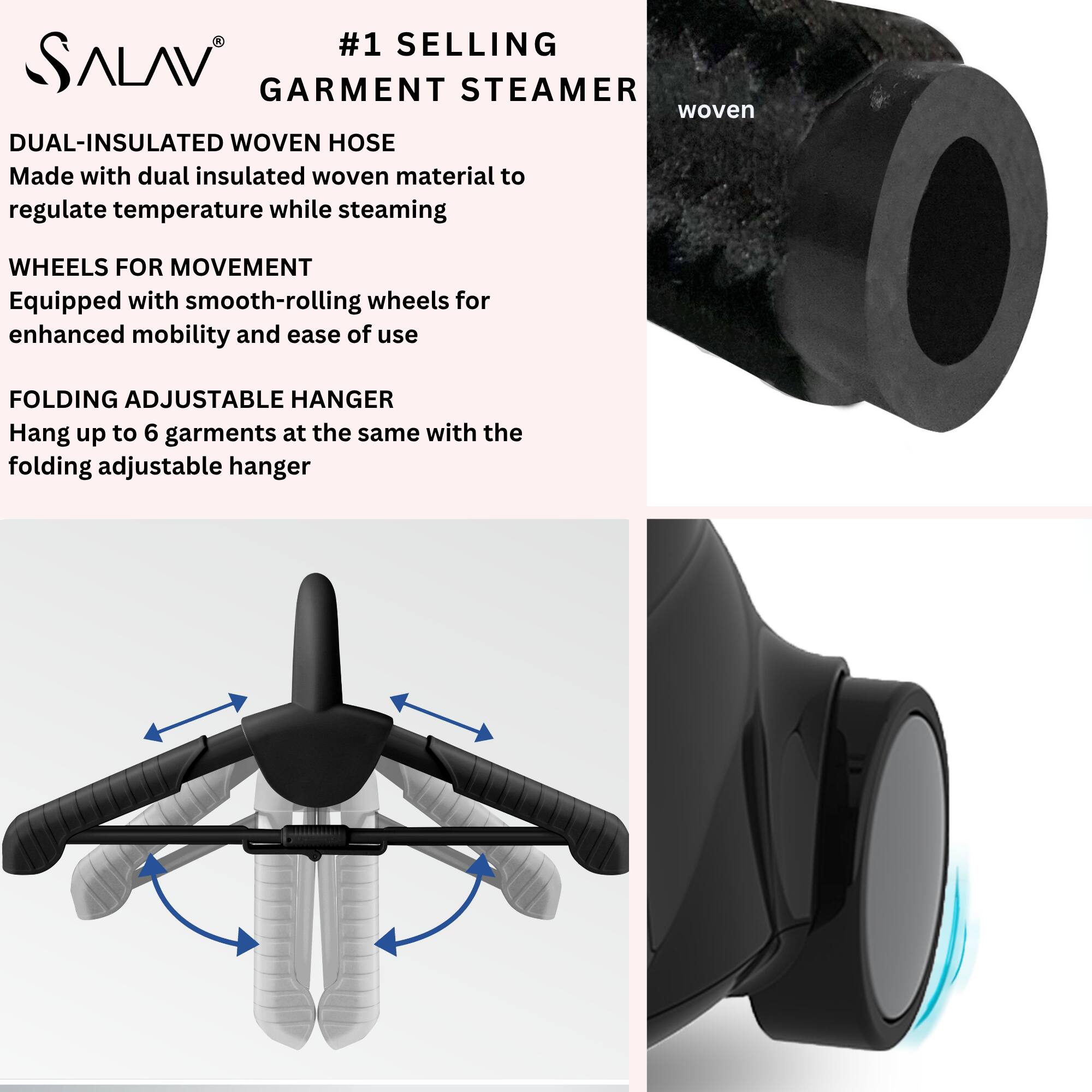 #1 SELLING  
GARMENT STEAMER  

DUAL-INSULATED WOVEN HOSE  
Made with dual insulated woven material to regulate temperature while steaming  

WHEELS FOR MOVEMENT  
Equipped with smooth-rolling wheels for enhanced mobility and ease of use  

FOLDING ADJUSTABLE HANGER  
Hang up to 6 garments at the same time with the folding adjustable hanger