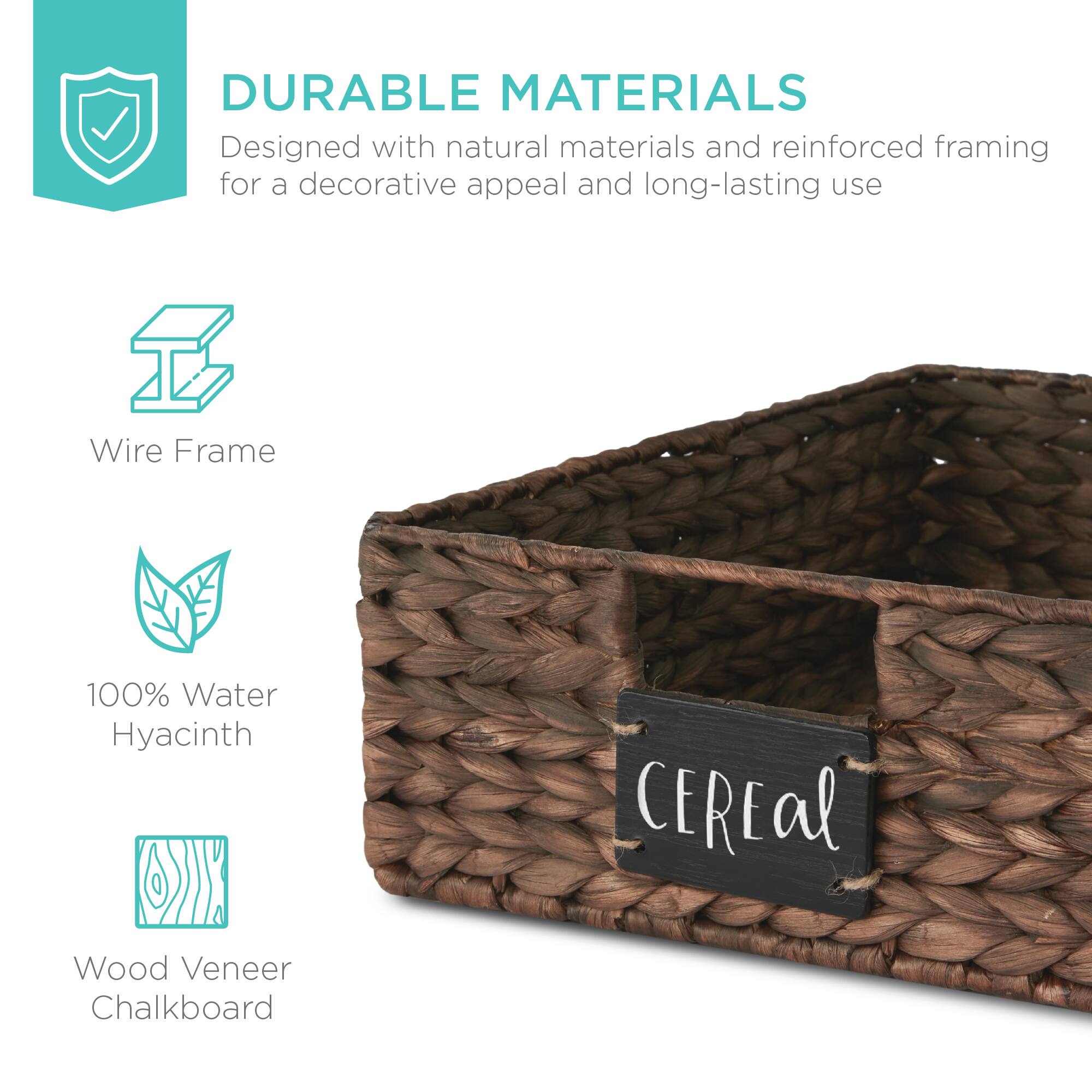 DURABLE MATERIALS  
Designed with natural materials and reinforced framing for a decorative appeal and long-lasting use  

Wire Frame  
100% Water Hyacinth  
Wood Veneer Chalkboard  

CEREAL
